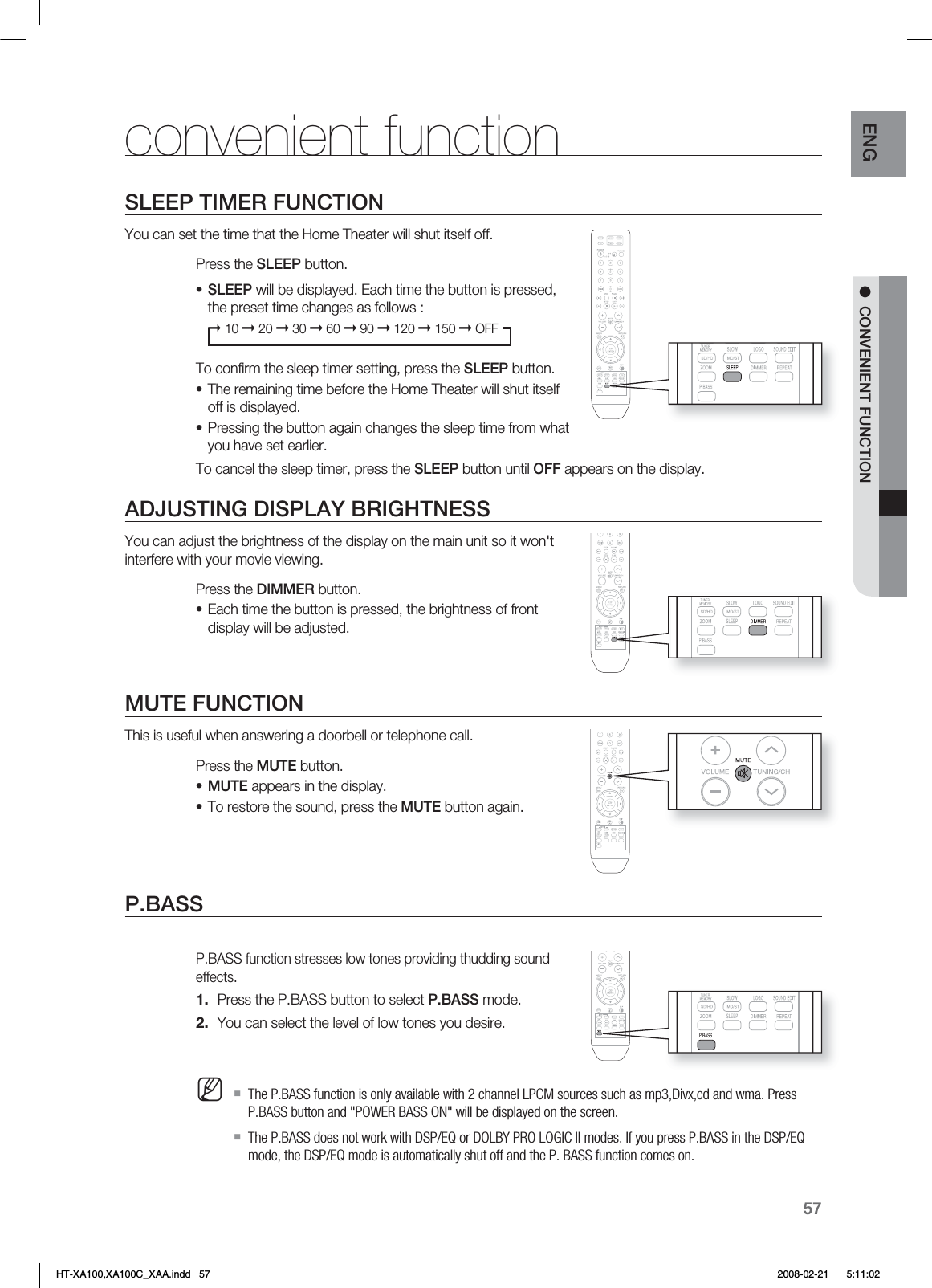 57ENG ●  CONVENIENT FUNCTIONconvenient functionSLEEP TIMER FUNCTIONYou can set the time that the Home Theater will shut itself off.Press the SLEEP button.SLEEP will be displayed. Each time the button is pressed, the preset time changes as follows :➞ 10 ➞ 20 ➞ 30 ➞ 60 ➞ 90 ➞ 120 ➞ 150 ➞ OFFTo conﬁ rm the sleep timer setting, press the SLEEP button.The remaining time before the Home Theater will shut itself off is displayed.Pressing the button again changes the sleep time from what you have set earlier. To cancel the sleep timer, press the SLEEP button until OFF appears on the display.ADJUSTING DISPLAY BRIGHTNESSYou can adjust the brightness of the display on the main unit so it won&apos;t interfere with your movie viewing.Press the DIMMER button.Each time the button is pressed, the brightness of front display will be adjusted.MUTE FUNCTIONThis is useful when answering a doorbell or telephone call.Press the MUTE button.MUTE appears in the display.To restore the sound, press the MUTE button again.P.BASS P.BASS function stresses low tones providing thudding sound effects.Press the P.BASS button to select P.BASS mode.You can select the level of low tones you desire.The P.BASS function is only available with 2 channel LPCM sources such as mp3,Divx,cd and wma. Press P.BASS button and &quot;POWER BASS ON&quot; will be displayed on the screen.The P.BASS does not work with DSP/EQ or DOLBY PRO LOGIC ll modes. If you press P.BASS in the DSP/EQ mode, the DSP/EQ mode is automatically shut off and the P. BASS function comes on.••••••1.2.MHT-XA100,XA100C_XAA.indd   57 2008-02-21     5:11:02