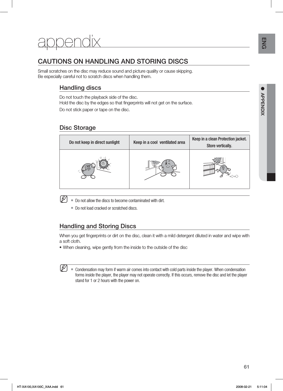 61ENG ●  APPENDIXappendixCAUTIONS ON HANDLING AND STORING DISCSSmall scratches on the disc may reduce sound and picture quality or cause skipping. Be especially careful not to scratch discs when handling them.Handling discsDo not touch the playback side of the disc.  Hold the disc by the edges so that ﬁngerprints will not get on the surface.Do not stick paper or tape on the disc. Disc StorageDo not keep in direct sunlight Keep in a cool  ventilated areaKeep in a clean Protection jacket.Store vertically.Do not allow the discs to become contaminated with dirt.Do not load cracked or scratched discs. Handling and Storing DiscsWhen you get ﬁngerprints or dirt on the disc, clean it with a mild detergent diluted in water and wipe with a soft cloth.When cleaning, wipe gently from the inside to the outside of the discCondensation may form if warm air comes into contact with cold parts inside the player. When condensation forms inside the player, the player may not operate correctly. If this occurs, remove the disc and let the player stand for 1 or 2 hours with the power on.M•MHT-XA100,XA100C_XAA.indd   61 2008-02-21     5:11:04