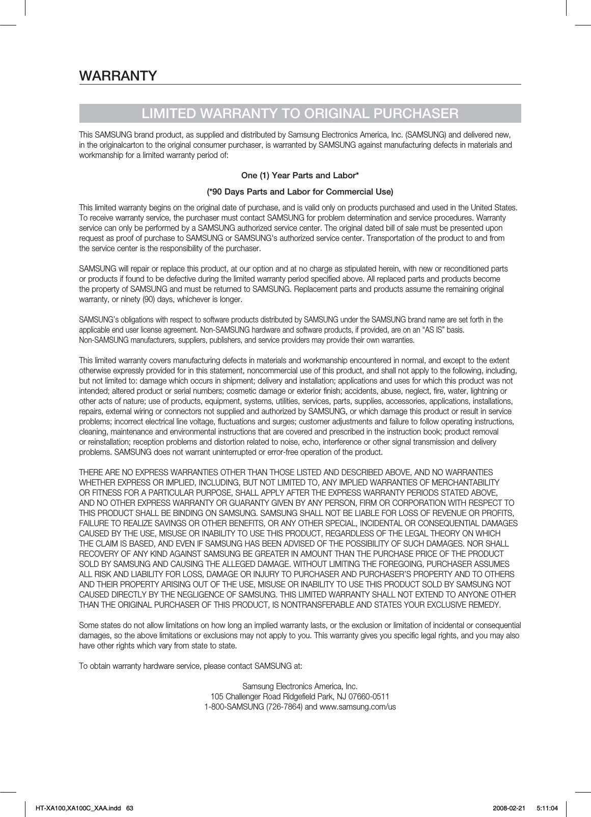 WARRANTYLIMITED WARRANTY TO ORIGINAL PURCHASERThis SAMSUNG brand product, as supplied and distributed by Samsung Electronics America, Inc. (SAMSUNG) and delivered new, in the originalcarton to the original consumer purchaser, is warranted by SAMSUNG against manufacturing defects in materials and workmanship for a limited warranty period of:One (1) Year Parts and Labor*(*90 Days Parts and Labor for Commercial Use)This limited warranty begins on the original date of purchase, and is valid only on products purchased and used in the United States. To receive warranty service, the purchaser must contact SAMSUNG for problem determination and service procedures. Warranty service can only be performed by a SAMSUNG authorized service center. The original dated bill of sale must be presented upon request as proof of purchase to SAMSUNG or SAMSUNG&apos;s authorized service center. Transportation of the product to and from the service center is the responsibility of the purchaser.SAMSUNG will repair or replace this product, at our option and at no charge as stipulated herein, with new or reconditioned parts or products if found to be defective during the limited warranty period specified above. All replaced parts and products become the property of SAMSUNG and must be returned to SAMSUNG. Replacement parts and products assume the remaining original warranty, or ninety (90) days, whichever is longer.SAMSUNG’s obligations with respect to software products distributed by SAMSUNG under the SAMSUNG brand name are set forth in theapplicable end user license agreement. Non-SAMSUNG hardware and software products, if provided, are on an “AS IS” basis. Non-SAMSUNG manufacturers, suppliers, publishers, and service providers may provide their own warranties.This limited warranty covers manufacturing defects in materials and workmanship encountered in normal, and except to the extent otherwise expressly provided for in this statement, noncommercial use of this product, and shall not apply to the following, including, but not limited to: damage which occurs in shipment; delivery and installation; applications and uses for which this product was not intended; altered product or serial numbers; cosmetic damage or exterior finish; accidents, abuse, neglect, fire, water, lightning or other acts of nature; use of products, equipment, systems, utilities, services, parts, supplies, accessories, applications, installations, repairs, external wiring or connectors not supplied and authorized by SAMSUNG, or which damage this product or result in service problems; incorrect electrical line voltage, fluctuations and surges; customer adjustments and failure to follow operating instructions, cleaning, maintenance and environmental instructions that are covered and prescribed in the instruction book; product removal or reinstallation; reception problems and distortion related to noise, echo, interference or other signal transmission and delivery problems. SAMSUNG does not warrant uninterrupted or error-free operation of the product.THERE ARE NO EXPRESS WARRANTIES OTHER THAN THOSE LISTED AND DESCRIBED ABOVE, AND NO WARRANTIES WHETHER EXPRESS OR IMPLIED, INCLUDING, BUT NOT LIMITED TO, ANY IMPLIED WARRANTIES OF MERCHANTABILITY OR FITNESS FOR A PARTICULAR PURPOSE, SHALL APPLY AFTER THE EXPRESS WARRANTY PERIODS STATED ABOVE, AND NO OTHER EXPRESS WARRANTY OR GUARANTY GIVEN BY ANY PERSON, FIRM OR CORPORATION WITH RESPECT TO THIS PRODUCT SHALL BE BINDING ON SAMSUNG. SAMSUNG SHALL NOT BE LIABLE FOR LOSS OF REVENUE OR PROFITS, FAILURE TO REALIZE SAVINGS OR OTHER BENEFITS, OR ANY OTHER SPECIAL, INCIDENTAL OR CONSEQUENTIAL DAMAGES CAUSED BY THE USE, MISUSE OR INABILITY TO USE THIS PRODUCT, REGARDLESS OF THE LEGAL THEORY ON WHICH THE CLAIM IS BASED, AND EVEN IF SAMSUNG HAS BEEN ADVISED OF THE POSSIBILITY OF SUCH DAMAGES. NOR SHALL RECOVERY OF ANY KIND AGAINST SAMSUNG BE GREATER IN AMOUNT THAN THE PURCHASE PRICE OF THE PRODUCT SOLD BY SAMSUNG AND CAUSING THE ALLEGED DAMAGE. WITHOUT LIMITING THE FOREGOING, PURCHASER ASSUMES ALL RISK AND LIABILITY FOR LOSS, DAMAGE OR INJURY TO PURCHASER AND PURCHASER’S PROPERTY AND TO OTHERS AND THEIR PROPERTY ARISING OUT OF THE USE, MISUSE OR INABILITY TO USE THIS PRODUCT SOLD BY SAMSUNG NOT CAUSED DIRECTLY BY THE NEGLIGENCE OF SAMSUNG. THIS LIMITED WARRANTY SHALL NOT EXTEND TO ANYONE OTHER THAN THE ORIGINAL PURCHASER OF THIS PRODUCT, IS NONTRANSFERABLE AND STATES YOUR EXCLUSIVE REMEDY.Some states do not allow limitations on how long an implied warranty lasts, or the exclusion or limitation of incidental or consequential damages, so the above limitations or exclusions may not apply to you. This warranty gives you specific legal rights, and you may also have other rights which vary from state to state.To obtain warranty hardware service, please contact SAMSUNG at:Samsung Electronics America, Inc.105 Challenger Road Ridgefield Park, NJ 07660-05111-800-SAMSUNG (726-7864) and www.samsung.com/usHT-XA100,XA100C_XAA.indd   63 2008-02-21     5:11:04