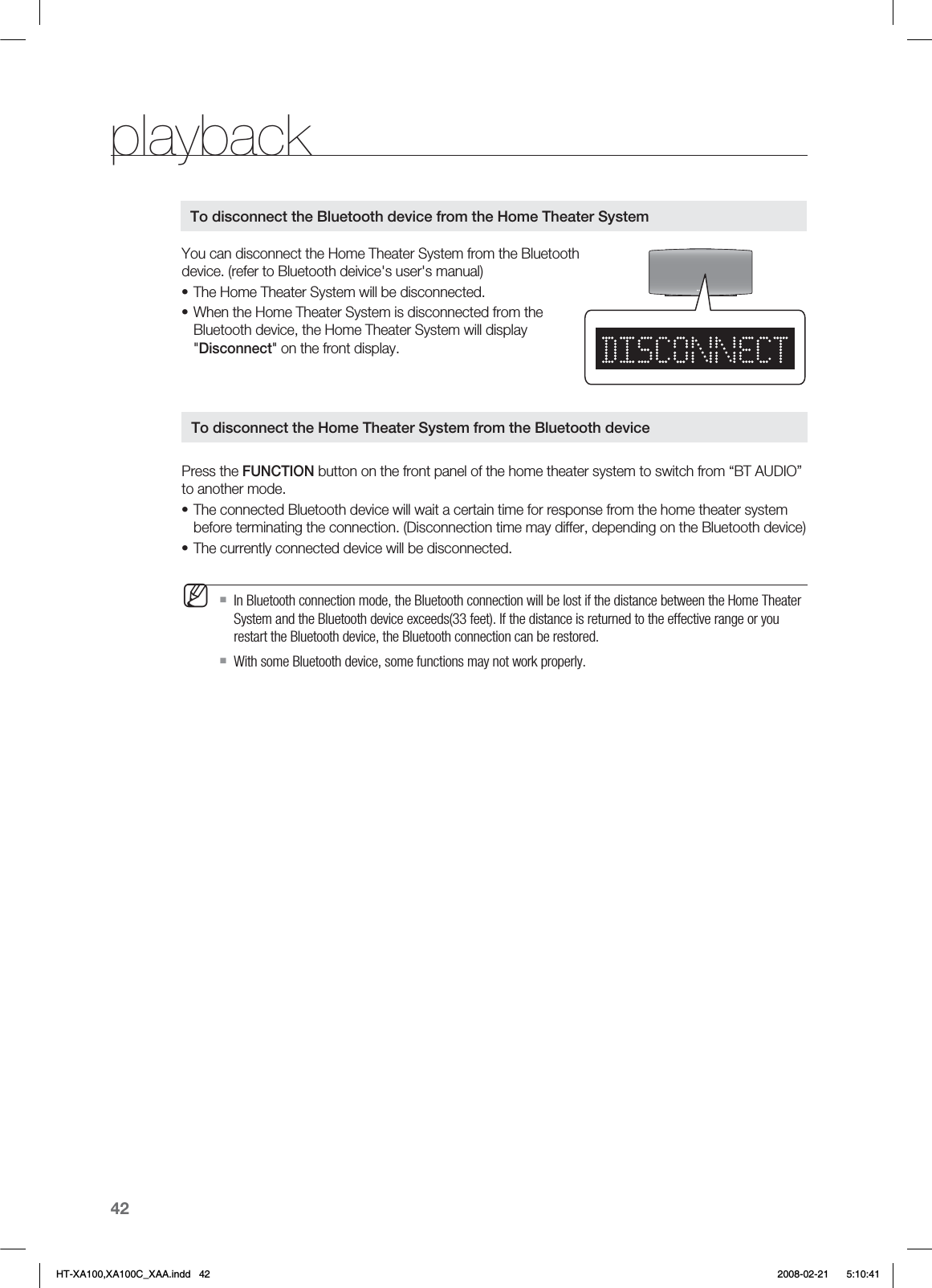 42playbackYou can disconnect the Home Theater System from the Bluetooth device. (refer to Bluetooth deivice&apos;s user&apos;s manual)The Home Theater System will be disconnected.When the Home Theater System is disconnected from the Bluetooth device, the Home Theater System will display &quot;Disconnect&quot; on the front display.Press the FUNCTION button on the front panel of the home theater system to switch from “BT AUDIO” to another mode.The connected Bluetooth device will wait a certain time for response from the home theater system before terminating the connection. (Disconnection time may differ, depending on the Bluetooth device)The currently connected device will be disconnected.In Bluetooth connection mode, the Bluetooth connection will be lost if the distance between the Home Theater System and the Bluetooth device exceeds(33 feet). If the distance is returned to the effective range or you restart the Bluetooth device, the Bluetooth connection can be restored.With some Bluetooth device, some functions may not work properly.••••MTo disconnect the Bluetooth device from the Home Theater SystemTo disconnect the Home Theater System from the Bluetooth deviceHT-XA100,XA100C_XAA.indd   42 2008-02-21     5:10:41