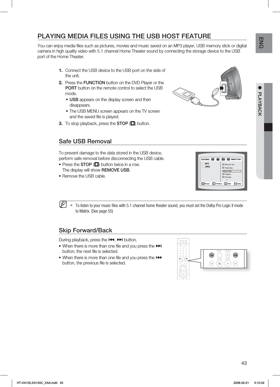 43ENG ●  PLAYBACKPLAYING MEDIA FILES USING THE USB HOST FEATUREYou can enjoy media ﬁ les such as pictures, movies and music saved on an MP3 player, USB memory stick or digital camera in high quality video with 5.1 channel Home Theater sound by connecting the storage device to the USB port of the Home Theater.Connect the USB device to the USB port on the side of the unit.Press the FUNCTION button on the DVD Player or the PORT button on the remote control to select the USB mode.USB appears on the display screen and then disappears.The USB MENU screen appears on the TV screen and the saved ﬁ le is played.To stop playback, press the STOP (¦) button.Safe USB RemovalTo prevent damage to the data stored in the USB device, perform safe removal before disconnecting the USB cable.Press the STOP (¦) button twice in a row.The display will show REMOVE USB.Remove the USB cable.  To listen to your music ﬁ les with 5.1 channel home theater sound, you must set the Dolby Pro Logic II mode to Matrix. (See page 55)Skip Forward/Back During playback, press the #, $ button.When there is more than one ﬁ le and you press the $ button, the next ﬁ le is selected.When there is more than one ﬁ le and you press the # button, the previous ﬁ le is selected.1.2.••3.••M••HT-XA100,XA100C_XAA.indd   43 2008-02-21     5:10:42