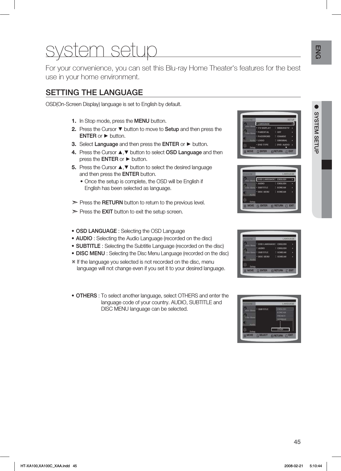 45ENG ●  SYSTEM SETUPsystem setupFor your convenience, you can set this Blu-ray Home Theater&apos;s features for the best use in your home environment.SETTING THE LANGUAGEOSD(On-Screen Display) language is set to English by default.In Stop mode, press the MENU button.Press the Cursor ▼ button to move to Setup and then press the  ENTER or ► button.Select Language and then press the ENTER or ► button.Press the Cursor ▲,▼ button to select OSD Language and then  press the ENTER or ► button.Press the Cursor ▲,▼ button to select the desired language  and then press the ENTER button.Once the setup is complete, the OSD will be English if  English has been selected as language.d Press the RETURN button to return to the previous level. d Press the EXIT button to exit the setup screen.OSD LANGUAGE : Selecting the OSD LanguageAUDIO : Selecting the Audio Language (recorded on the disc)SUBTITLE : Selecting the Subtitle Language (recorded on the disc)DISC MENU : Selecting the Disc Menu Language (recorded on the disc)  If the language you selected is not recorded on the disc, menu  language will not change even if you set it to your desired language. OTHERS : To select another language, select OTHERS and enter the    language code of your country. AUDIO, SUBTITLE and    DISC MENU language can be selected.  1.2.3.4.5.••••••.07&amp; &amp;/5&amp;3&amp;9*53&amp;563/.07&amp; &amp;/5&amp;3 &amp;9*53&amp;563/.07&amp; &amp;/5&amp;3 &amp;9*53&amp;563/.07&amp; 4&amp;-&amp;$5 &amp;9*53&amp;563/HT-XA100,XA100C_XAA.indd   45 2008-02-21     5:10:44