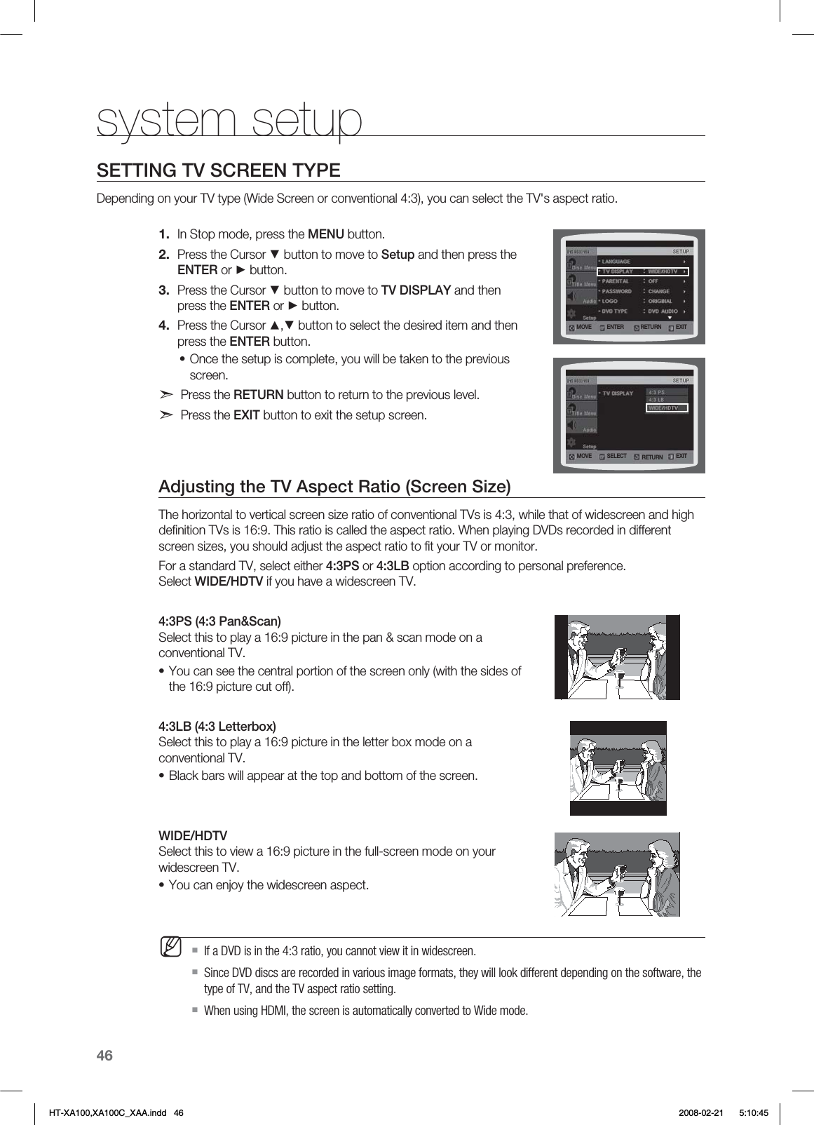46system setupSETTING TV SCREEN TYPE Depending on your TV type (Wide Screen or conventional 4:3), you can select the TV&apos;s aspect ratio. In Stop mode, press the MENU button.Press the Cursor ▼ button to move to Setup and then press the ENTER or ► button.Press the Cursor ▼ button to move to TV DISPLAY and then press the ENTER or ► button.Press the Cursor ▲,▼ button to select the desired item and then press the ENTER button.Once the setup is complete, you will be taken to the previous screen.d Press the RETURN button to return to the previous level.d Press the EXIT button to exit the setup screen.Adjusting the TV Aspect Ratio (Screen Size)The horizontal to vertical screen size ratio of conventional TVs is 4:3, while that of widescreen and high deﬁnition TVs is 16:9. This ratio is called the aspect ratio. When playing DVDs recorded in different screen sizes, you should adjust the aspect ratio to ﬁt your TV or monitor.For a standard TV, select either 4:3PS or 4:3LB option according to personal preference.  Select WIDE/HDTV if you have a widescreen TV.4:3PS (4:3 Pan&amp;Scan)  Select this to play a 16:9 picture in the pan &amp; scan mode on a conventional TV.You can see the central portion of the screen only (with the sides of the 16:9 picture cut off).4:3LB (4:3 Letterbox)  Select this to play a 16:9 picture in the letter box mode on a conventional TV.Black bars will appear at the top and bottom of the screen.WIDE/HDTV  Select this to view a 16:9 picture in the full-screen mode on your widescreen TV.You can enjoy the widescreen aspect.If a DVD is in the 4:3 ratio, you cannot view it in widescreen.Since DVD discs are recorded in various image formats, they will look different depending on the software, the type of TV, and the TV aspect ratio setting.When using HDMI, the screen is automatically converted to Wide mode.1.2.3.4.••••M.07&amp; &amp;/5&amp;3 &amp;9*53&amp;563/.07&amp; 4&amp;-&amp;$5 &amp;9*53&amp;563/HT-XA100,XA100C_XAA.indd   46 2008-02-21     5:10:45