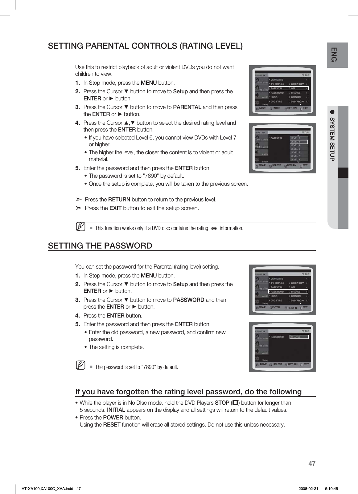 47ENG ●  SYSTEM SETUPSETTING PARENTAL CONTROLS (RATING LEVEL)Use this to restrict playback of adult or violent DVDs you do not want children to view.In Stop mode, press the MENU button.Press the Cursor ▼ button to move to Setup and then press the  ENTER or ► button.Press the Cursor ▼ button to move to PARENTAL and then press the ENTER or ► button.Press the Cursor ▲,▼ button to select the desired rating level and then press the ENTER button.If you have selected Level 6, you cannot view DVDs with Level 7 or higher.The higher the level, the closer the content is to violent or adult material.Enter the password and then press the ENTER button.The password is set to &quot;7890&quot; by default.Once the setup is complete, you will be taken to the previous screen. d Press the RETURN button to return to the previous level.d Press the EXIT button to exit the setup screen.This function works only if a DVD disc contains the rating level information.SETTING THE PASSWORDYou can set the password for the Parental (rating level) setting.In Stop mode, press the MENU button.Press the Cursor ▼ button to move to Setup and then press the ENTER or ► button.Press the Cursor ▼ button to move to PASSWORD and then press the ENTER or ► button.Press the ENTER button.Enter the password and then press the ENTER button.Enter the old password, a new password, and conﬁrm new password.The setting is complete.The password is set to &quot;7890&quot; by default.If you have forgotten the rating level password, do the followingWhile the player is in No DIsc mode, hold the DVD Players STOP (¦) button for longer than  5 seconds. INITIAL appears on the display and all settings will return to the default values.Press the POWER button. Using the RESET function will erase all stored settings. Do not use this unless necessary.1.2.3.4.••5.••M1.2.3.4.5.••M••.07&amp; &amp;/5&amp;3 &amp;9*53&amp;563/.07&amp; 4&amp;-&amp;$5 &amp;9*53&amp;563/.07&amp; 4&amp;-&amp;$5 &amp;9*53&amp;563/.07&amp; &amp;/5&amp;3 &amp;9*53&amp;563/HT-XA100,XA100C_XAA.indd   47 2008-02-21     5:10:45