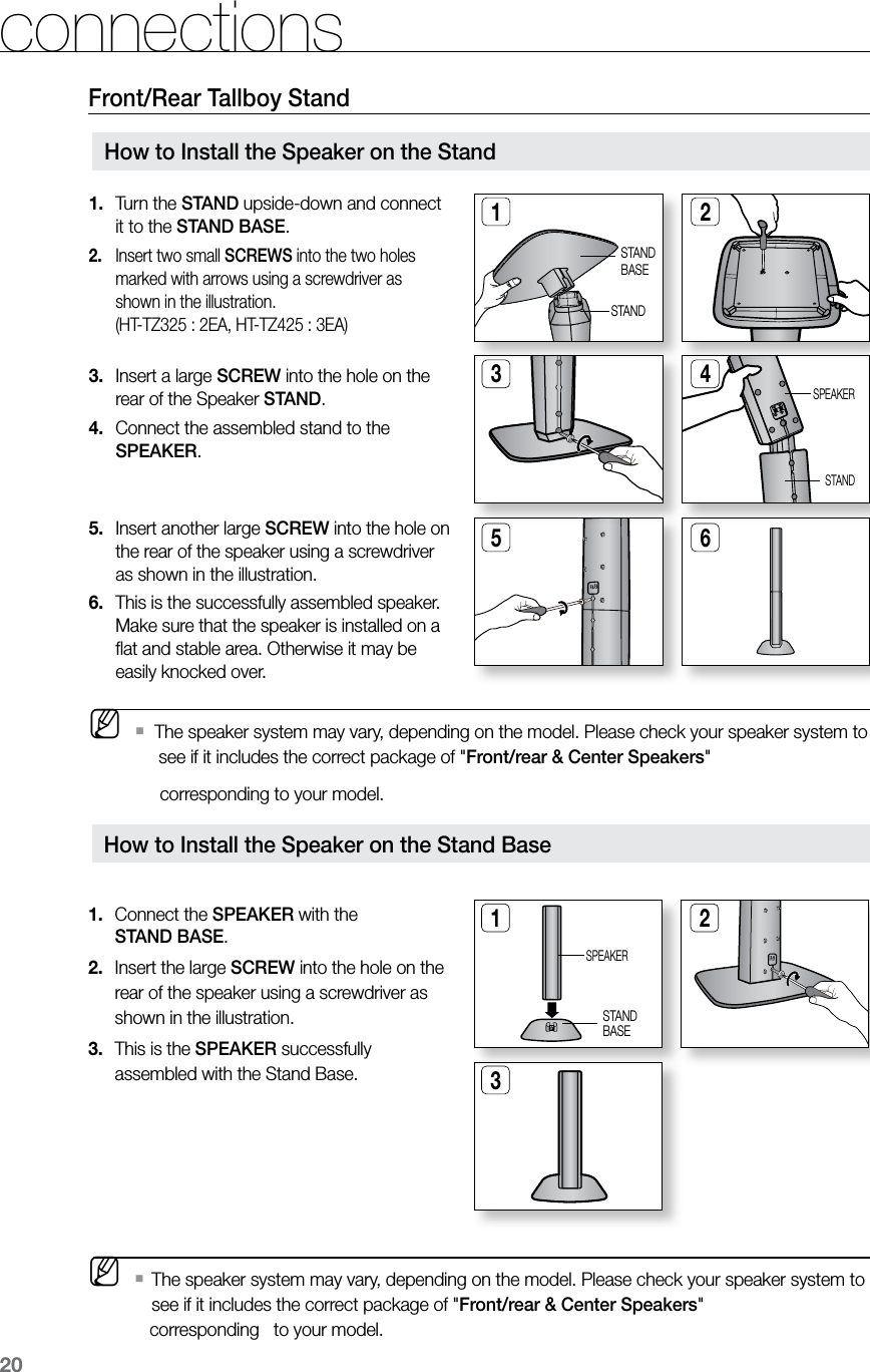 20connectionsFront/Rear Tallboy StandHow to Install the Speaker on the Stand BaseConnect the1.   SPEAKER with the  STAND BASE.Insert the large 2.  SCREW into the hole on the rear of the speaker using a screwdriver as shown in the illustration.This is the3.   SPEAKER successfully assembled with the Stand Base.1 23SPEAKERSTANDBASE M   The speaker system may vary, depending on the model. Please check your speaker system to   ` see if it includes the correct package of &quot;Front/rear &amp; Center Speakers&quot;    corresponding   to your model. Turn the 1.  STAND upside-down and connect it to the STAND BASE.Insert two small 2.  SCREWS into the two holes marked with arrows using a screwdriver as shown in the illustration.  (HT-TZ325 : 2EA, HT-TZ425 : 3EA) Insert a large 3.  SCREW into the hole on the rear of the Speaker STAND.Connect the assembled stand to the 4. SPEAKER.   Insert another large 5.  SCREW into the hole on the rear of the speaker using a screwdriver as shown in the illustration.This is the successfully assembled speaker. 6. Make sure that the speaker is installed on a ﬂat and stable area. Otherwise it may be easily knocked over.1 23 45 6How to Install the Speaker on the StandSTANDBASESTANDSPEAKERSTAND M   The speaker system may vary, depending on the model. Please check your speaker system to   `      see if it includes the correct package of &quot;Front/rear &amp; Center Speakers&quot;      corresponding to your model.