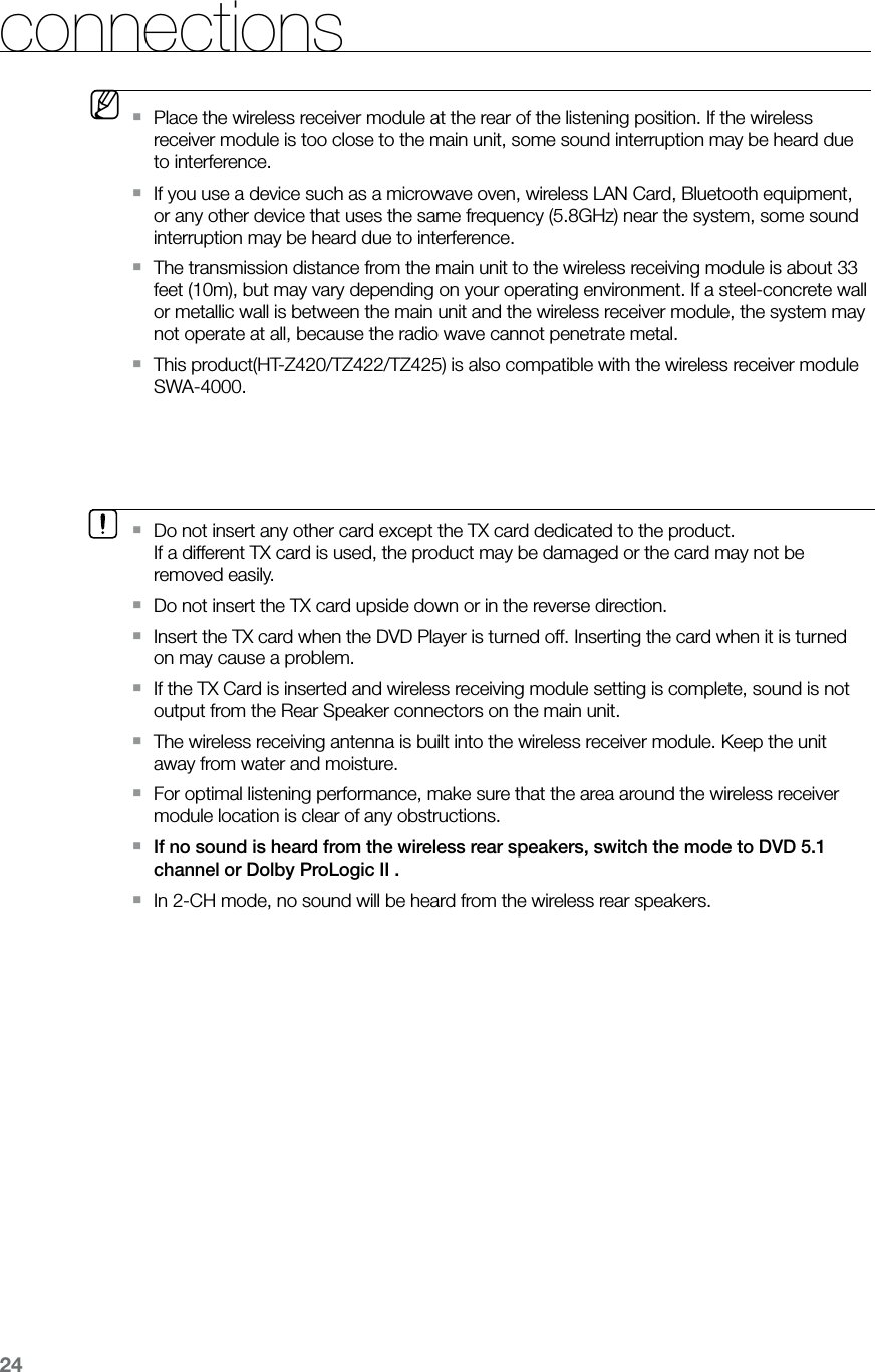 24connectionsDo not insert any other card except the TX card dedicated to the product. `If a different TX card is used, the product may be damaged or the card may not be removed easily.Do not insert the TX card upside down or in the reverse direction. ` Insert the TX card when the DVD Player is turned off. Inserting the card when it is turned `on may cause a problem.If the TX Card is inserted and wireless receiving module setting is complete, sound is not `output from the Rear Speaker connectors on the main unit. The wireless receiving antenna is built into the wireless receiver module. Keep the unit `away from water and moisture.For optimal listening performance, make sure that the area around the wireless receiver `module location is clear of any obstructions.If no sound is heard from the wireless rear speakers, switch the mode to DVD 5.1 `channel or Dolby ProLogic II .In 2-CH mode, no sound will be heard from the wireless rear speakers. ` MPlace the wireless receiver module at the rear of the listening position. If the wireless `receiver module is too close to the main unit, some sound interruption may be heard due to interference.If you use a device such as a microwave oven, wireless LAN Card, Bluetooth equipment, `or any other device that uses the same frequency (5.8GHz) near the system, some sound interruption may be heard due to interference.The transmission distance from the main unit to the wireless receiving module is about 33 `feet (10m), but may vary depending on your operating environment. If a steel-concrete wall or metallic wall is between the main unit and the wireless receiver module, the system may not operate at all, because the radio wave cannot penetrate metal.This product(HT-Z420/TZ422/TZ425) is also compatible with the wireless receiver module `SWA-4000.