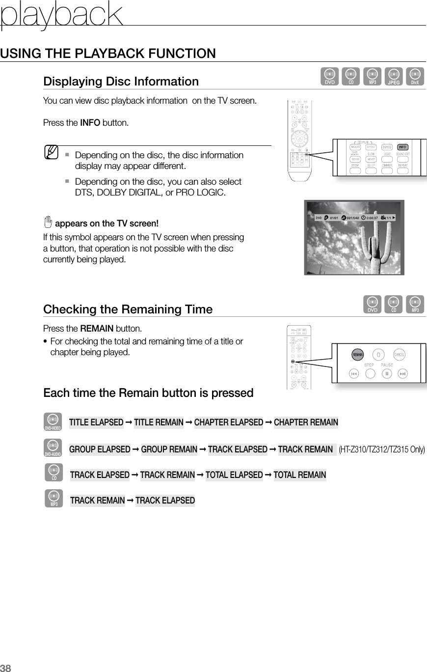 playback38USING THE PLAYBACK FUNCTIONDisplaying Disc Information  dBAGDYou can view disc playback information  on the TV screen.  Press the INFO button. MDepending on the disc, the disc information  `display may appear different.Depending on the disc, you can also select   `DTS, DOLBY DIGITAL, or PRO LOGIC.  appears on the TV screen! If this symbol appears on the TV screen when pressing  a button, that operation is not possible with the disc  currently being played.Checking the Remaining Time  dBAPress the REMAIN button.For checking the total and remaining time of a title or •chapter being played.Each time the Remain button is pressedDVD-VIDEO TITLE ELAPSED ➞ TITLE REMAIN ➞ CHAPTER ELAPSED ➞ CHAPTER REMAINDVD-AUDIO GROUP ELAPSED ➞ GROUP REMAIN ➞ TRACK ELAPSED ➞ TRACK REMAIN   (HT-Z310/TZ312/TZ315 Only)BTRACK ELAPSED ➞ TRACK REMAIN ➞ TOTAL ELAPSED ➞ TOTAL REMAINATRACK REMAIN ➞ TRACK ELAPSED  ASCCD RIPPING