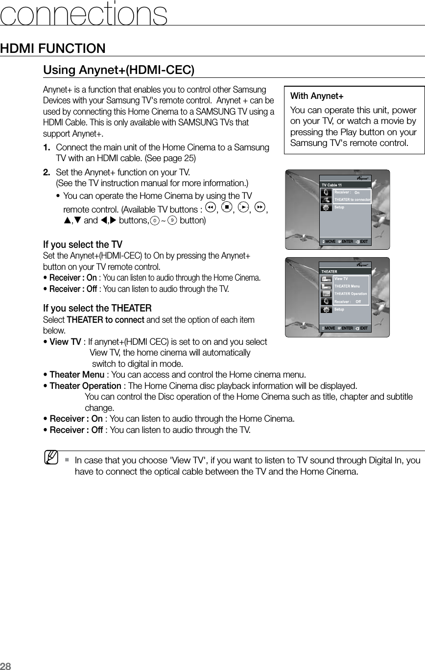 28connectionsHDMI FUNCTIONUsing Anynet+(HDMI-CEC)Anynet+ is a function that enables you to control other Samsung Devices with your Samsung TV&apos;s remote control.  Anynet + can be used by connecting this Home Cinema to a SAMSUNG TV using a HDMI Cable. This is only available with SAMSUNG TVs that support Anynet+.Connect the main unit of the Home Cinema to a Samsung 1. TV with an HDMI cable. (See page 25)Set the Anynet+ function on your TV. 2. (See the TV instruction manual for more information.)You can operate the Home Cinema by using the TV •remote control. (Available TV buttons :  ,  ,  ,  , , and , buttons, ~ button)If you select the TVSet the Anynet+(HDMI-CEC) to On by pressing the Anynet+ button on your TV remote control.• Receiver : On : You can listen to audio through the Home Cinema.• Receiver : Off : You can listen to audio through the TV.If you select the THEATERSelect THEATER to connect and set the option of each item below.• View TV : If anynet+(HDMI CEC) is set to on and you select                     View TV, the home cinema will automatically                      switch to digital in mode.• Theater Menu : You can access and control the Home cinema menu.• Theater Operation :  The Home Cinema disc playback information will be displayed.  You can control the Disc operation of the Home Cinema such as title, chapter and subtitle change.• Receiver : On : You can listen to audio through the Home Cinema.• Receiver : Off : You can listen to audio through the TV. MIn case that you choose &apos;View TV&apos;, if you want to listen to TV sound through Digital In, you  `have to connect the optical cable between the TV and the Home Cinema.With Anynet+You can operate this unit, power on your TV, or watch a movie by pressing the Play button on your Samsung TV&apos;s remote control.MoveEnterExitSetupConnected to PlayerOff  On   View TVTHEATERTHEATER MenuMOVEENTEREXITMOVEENTEREXITMoveEnterExitSetupConnected to PlayerOff  On   View TVTHEATERTHEATER MenuMOVEENTEREXIT
