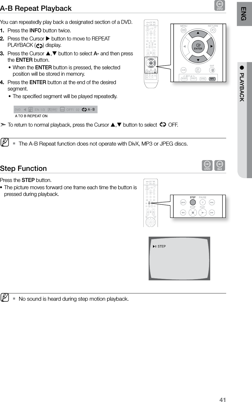 41ENG ●  PLAYBACKA-B Repeat Playback  dYou can repeatedly play back a designated section of a DVD.Press the 1.  INFO button twice.Press the Cursor 2.   button to move to REPEAT PLAYBACK ( ) display.Press the Cursor 3.  , button to select A- and then press the ENTER button.When the • ENTER button is pressed, the selected position will be stored in memory.Press the 4.  ENTER button at the end of the desired segment.The speciﬁed segment will be played repeatedly. • A  -A -?A - BREPEAT : AÐA TO B REPEAT ONd  To return to normal playback, press the Cursor , button to select   OFF. M The A-B Repeat function does not operate with DivX, MP3 or JPEG discs. `Step Function  dDPress the STEP button.The picture moves forward one frame each time the button is •pressed during playback. MNo sound is heard during step motion playback. `  ASCCD RIPPING
