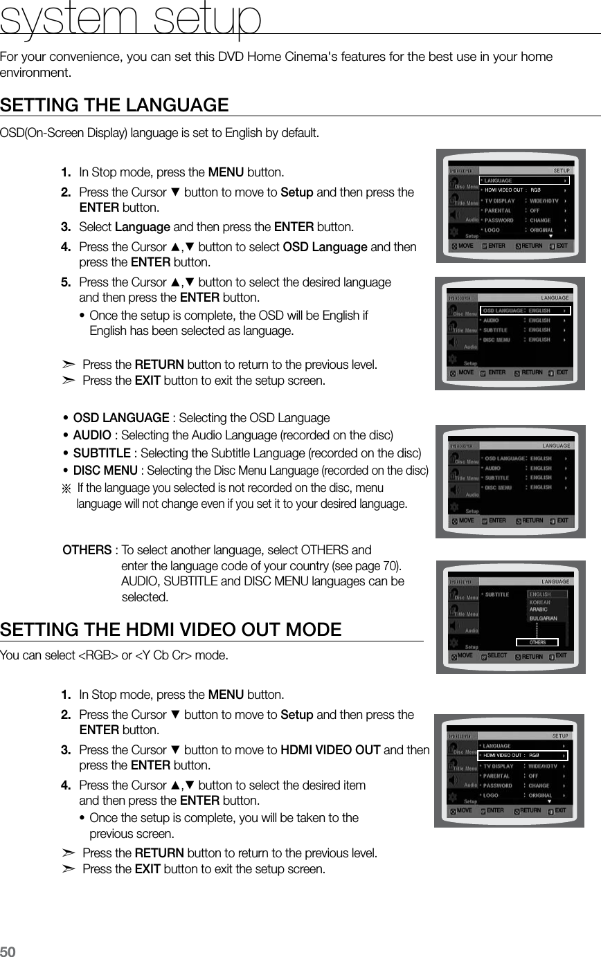 50SETTING THE LANGUAGEOSD(On-Screen Display) language is set to English by default.In Stop mode, press the 1.  MENU button.Press the Cursor 2. % button to move to Setup and then press the  ENTER button.Select 3.  Language and then press the ENTER button.Press the Cursor 4. $,% button to select OSD Language and then  press the ENTER button.Press the Cursor 5. $,% button to select the desired language  and then press the ENTER button.Once the setup is complete, the OSD will be English if  •English has been selected as language.d Press the RETURN button to return to the previous level.  d Press the EXIT button to exit the setup screen.OSD LANGUAGE•  :  Selecting the OSD LanguageAUDIO•  : Selecting the Audio Language (recorded on the disc) • SUBTITLE : Selecting the Subtitle Language (recorded on the disc) DISC MENU•  :  Selecting the Disc Menu Language (recorded on the disc)a  If the language you selected is not recorded on the disc, menu      language will not change even if you set it to your desired language.                    OTHERS : To select another language, select OTHERS and                                  enter the language code of your country (see page 70).                                  AUDIO, SUBTITLE and DISC MENU languages can be                                      selected.SETTING THE HDMI VIDEO OUT MODEYou can select &lt;RGB&gt; or &lt;Y Cb Cr&gt; mode.In Stop mode, press the 1.  MENU button.Press the Cursor 2. % button to move to Setup and then press the  ENTER button.Press the Cursor 3. % button to move to HDMI VIDEO OUT and then  press the ENTER button.Press the Cursor 4. $,% button to select the desired item  and then press the ENTER button.Once the setup is complete, you will be taken to the  •previous screen.d Press the RETURN button to return to the previous level. d Press the EXIT button to exit the setup screen.system setupFor your convenience, you can set this DVD Home Cinema&apos;s features for the best use in your home environment. MOVE ENTEREXITRETURNMOVE ENTER EXITRETURNMOVE ENTER EXITRETURNMOVE SELECT EXITRETURNMOVE ENTEREXITRETURN