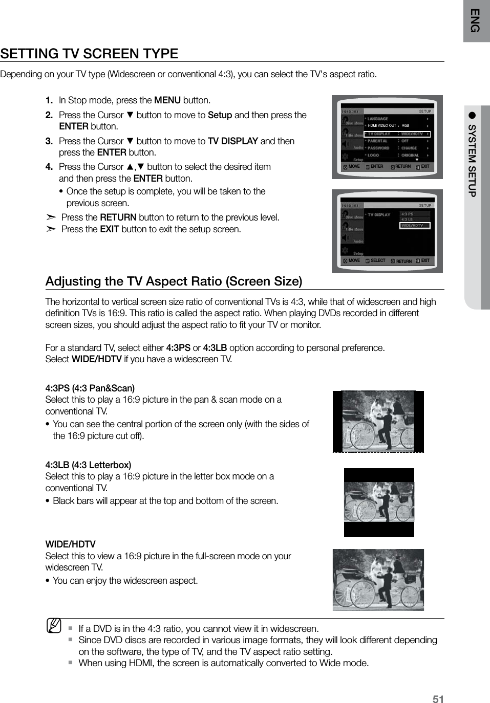 51ENG ●  SYSTEM SETUP●  SYSTEM SETUPSETTING TV SCREEN TYPE Depending on your TV type (Widescreen or conventional 4:3), you can select the TV&apos;s aspect ratio. In Stop mode, press the 1.  MENU button.Press the Cursor 2. % button to move to Setup and then press the  ENTER button.Press the Cursor 3. % button to move to TV DISPLAY and then  press the ENTER button.Press the Cursor 4. $,% button to select the desired item  and then press the ENTER button.Once the setup is complete, you will be taken to the  •previous screen.d Press the RETURN button to return to the previous level. d Press the EXIT button to exit the setup screen.Adjusting the TV Aspect Ratio (Screen Size)The horizontal to vertical screen size ratio of conventional TVs is 4:3, while that of widescreen and high deﬁnition TVs is 16:9. This ratio is called the aspect ratio. When playing DVDs recorded in different screen sizes, you should adjust the aspect ratio to ﬁt your TV or monitor.  For a standard TV, select either 4:3PS or 4:3LB option according to personal preference.  Select WIDE/HDTV if you have a widescreen TV.4:3PS (4:3 Pan&amp;Scan)  Select this to play a 16:9 picture in the pan &amp; scan mode on a conventional TV.You can see the central portion of the screen only (with the sides of •the 16:9 picture cut off).4:3LB (4:3 Letterbox)  Select this to play a 16:9 picture in the letter box mode on a conventional TV.Black bars will appear at the top and bottom of the screen.•WIDE/HDTV  Select this to view a 16:9 picture in the full-screen mode on your widescreen TV.You can enjoy the widescreen aspect.• MIf a DVD is in the 4:3 ratio, you cannot view it in widescreen. `Since DVD discs are recorded in various image formats, they will look different depending  `on the software, the type of TV, and the TV aspect ratio setting.When using HDMI, the screen is automatically converted to Wide mode. `MOVE ENTER EXITRETURNMOVE SELECT EXITRETURN