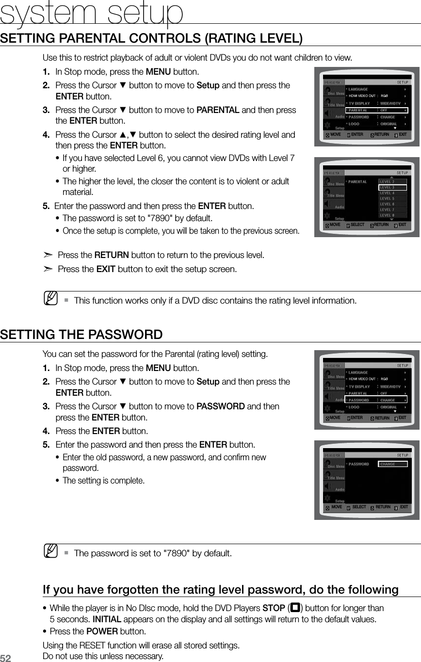 52system setupSETTING PARENTAL CONTROLS (RATING LEVEL)Use this to restrict playback of adult or violent DVDs you do not want children to view.In Stop mode, press the 1. MENU button.Press the Cursor 2. % button to move to Setup and then press the ENTER button.Press the Cursor 3. % button to move to PARENTAL and then press the ENTER button.Press the Cursor 4. $,% button to select the desired rating level and then press the ENTER button.If you have selected Level 6, you cannot view DVDs with Level 7 •or higher.The higher the level, the closer the content is to violent or adult •material.5. Enter the password and then press the ENTER button.The password is set to "7890" by default.•Once the setup is complete, you will be taken to the previous screen. •d Press the RETURN button to return to the previous level.d Press the EXIT button to exit the setup screen. MThis function works only if a DVD disc contains the rating level information. `SETTING THE PASSWORDYou can set the password for the Parental (rating level) setting.In Stop mode, press the 1. MENU button.Press the Cursor 2. % button to move to Setup and then press the ENTER button.Press the Cursor 3. % button to move to PASSWORD and then press the ENTER button.Press the 4. ENTER button.Enter the password and then press the 5. ENTER button.Enter the old password, a new password, and confirm new •password.The setting is complete. • MThe password is set to "7890" by default. `If you have forgotten the rating level password, do the followingWhile the player is in No DIsc mode, hold the DVD Players • STOP (T) button for longer than 5 seconds. INITIAL appears on the display and all settings will return to the default values.Press the • POWER button.Using the RESET function will erase all stored settings. Do not use this unless necessary.MOVE ENTER EXITRETURNMOVE SELECT EXITRETURNMOVE SELECT EXITRETURNMOVE ENTER EXITRETURN