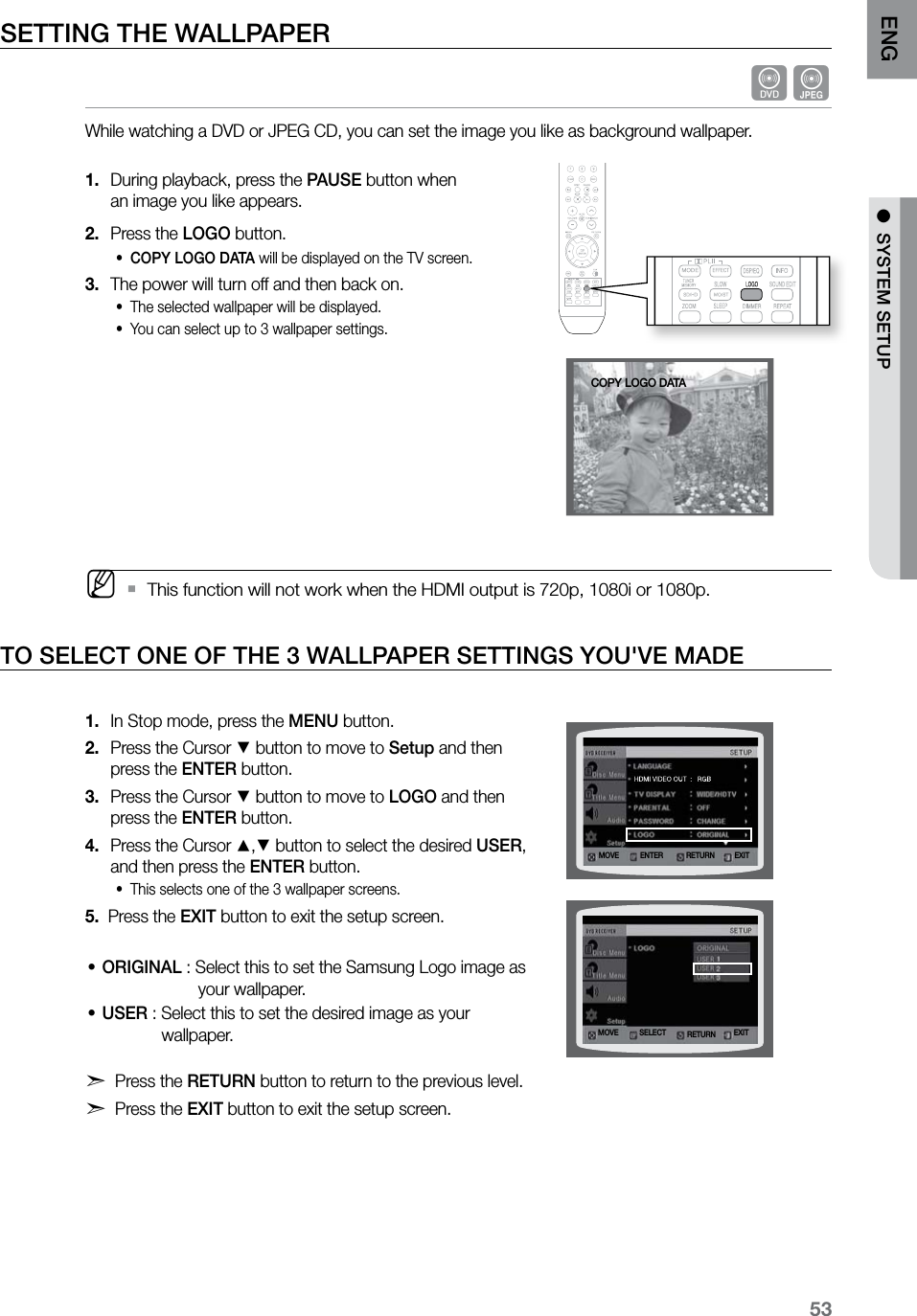 53ENG ●  SYSTEM SETUP●  SYSTEM SETUPSETTING THE WALLPAPER dGWhile watching a DVD or JPEG CD, you can set the image you like as background wallpaper. During playback, press the 1.  PAUSE button when  an image you like appears.Press the 2.  LOGO button.COPY LOGO DATA•  will be displayed on the TV screen.The power will turn off and then back on.3. The selected wallpaper will be displayed. •You can select up to 3 wallpaper settings. • MThis function will not work when the HDMI output is 720p, 1080i or 1080p. `TO SELECT ONE OF THE 3 WALLPAPER SETTINGS YOU&apos;VE MADEIn Stop mode, press the 1.  MENU button.Press the Cursor 2. % button to move to Setup and then press the ENTER button.Press the Cursor 3. % button to move to LOGO and then press the ENTER button.Press the Cursor 4. $,% button to select the desired USER, and then press the ENTER button.This selects one of the 3 wallpaper screens.•5.   Press the EXIT button to exit the setup screen.ORIGINAL • : Select this to set the Samsung Logo image as                       your wallpaper.USER • : Select this to set the desired image as your              wallpaper.  d Press the RETURN button to return to the previous level.d Press the EXIT button to exit the setup screen.  ASCCD RIPPINGMOVE ENTER EXITRETURNMOVE SELECT EXITRETURNCOPY LOGO DATA
