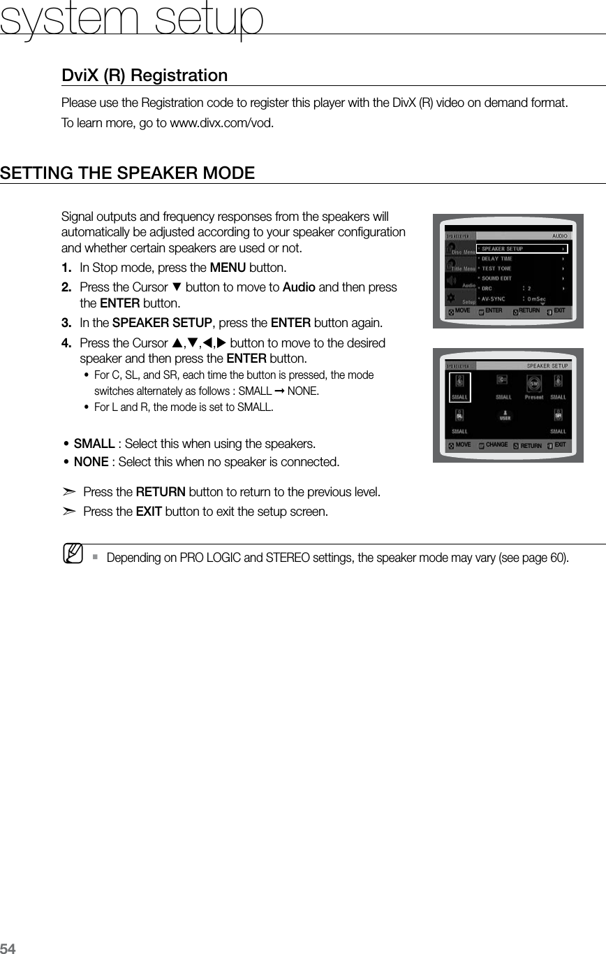 54system setupDviX (R) RegistrationPlease use the Registration code to register this player with the DivX (R) video on demand format. To learn more, go to www.divx.com/vod.SETTING THE SPEAKER MODE Signal outputs and frequency responses from the speakers will automatically be adjusted according to your speaker conﬁguration and whether certain speakers are used or not.In Stop mode, press the 1.  MENU button.Press the Cursor 2. % button to move to Audio and then press the ENTER button.In the 3.  SPEAKER SETUP, press the ENTER button again.Press the Cursor 4.  ,,, button to move to the desired speaker and then press the ENTER button.For C, SL, and SR, each time the button is pressed, the mode •switches alternately as follows : SMALL ➞ NONE.For L and R, the mode is set to SMALL.•SMALL • :  Select this when using the speakers.NONE • : Select this when no speaker is connected.d Press the RETURN button to return to the previous level.d Press the EXIT button to exit the setup screen. MDepending on PRO LOGIC and STEREO settings, the speaker mode may vary (see page 60). `MOVE ENTER EXITRETURNMOVE CHANGE EXITRETURN