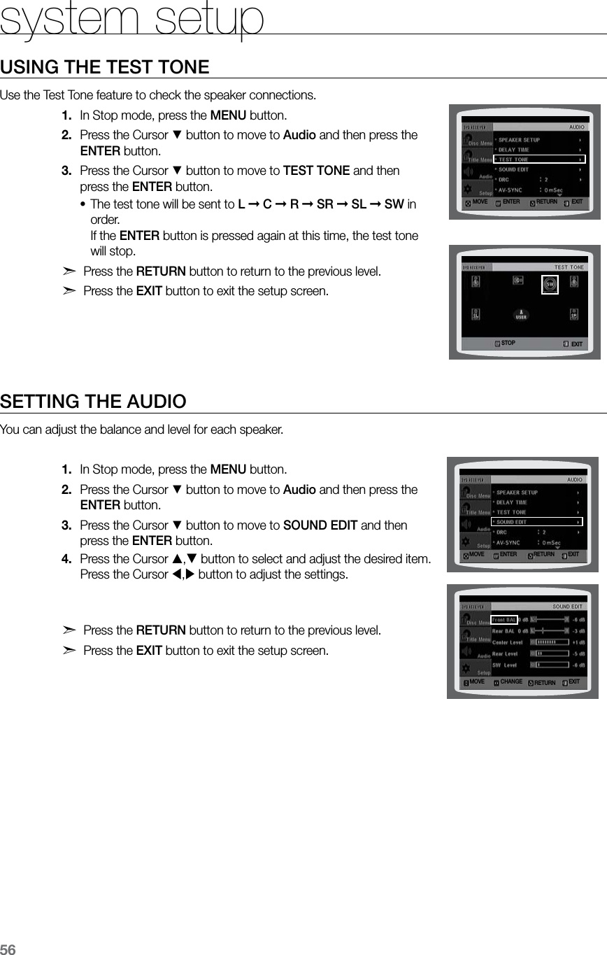 56system setupUSING THE TEST TONEUse the Test Tone feature to check the speaker connections.In Stop mode, press the 1.  MENU button.Press the Cursor 2. % button to move to Audio and then press the ENTER button.Press the Cursor 3. % button to move to TEST TONE and then press the ENTER button.The test tone will be sent to • L ➞ C ➞ R ➞ SR ➞ SL ➞ SW in order.   If the ENTER button is pressed again at this time, the test tone will stop.d Press the RETURN button to return to the previous level.d Press the EXIT button to exit the setup screen. SETTING THE AUDIOYou can adjust the balance and level for each speaker.In Stop mode, press the 1.  MENU button.Press the Cursor 2. % button to move to Audio and then press the ENTER button.Press the Cursor 3. % button to move to SOUND EDIT and then press the ENTER button.Press the Cursor 4. , button to select and adjust the desired item. Press the Cursor , button to adjust the settings. d Press the RETURN button to return to the previous level.d Press the EXIT button to exit the setup screen.MOVE ENTER EXITRETURNMOVE CHANGE EXITRETURNMOVE ENTER EXITRETURNSTOP EXIT