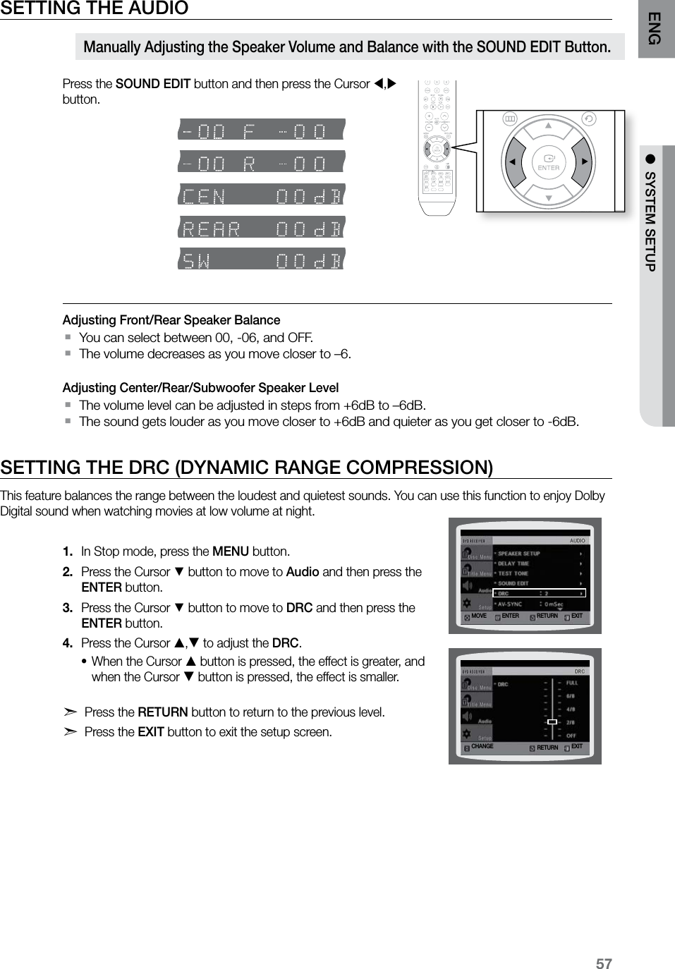 57ENG ●  SYSTEM SETUP●  SYSTEM SETUPSETTING THE AUDIOPress the SOUND EDIT button and then press the Cursor , button.Adjusting Front/Rear Speaker BalanceYou can select between 00, -06, and OFF. `The volume decreases as you move closer to –6.  `Adjusting Center/Rear/Subwoofer Speaker LevelThe volume level can be adjusted in steps from +6dB to –6dB. `The sound gets louder as you move closer to +6dB and quieter as you get closer to -6dB. `SETTING THE DRC (DYNAMIC RANGE COMPRESSION)This feature balances the range between the loudest and quietest sounds. You can use this function to enjoy Dolby Digital sound when watching movies at low volume at night.In Stop mode, press the 1.  MENU button.Press the Cursor 2. % button to move to Audio and then press the ENTER button.Press the Cursor 3. % button to move to DRC and then press the ENTER button.Press the Cursor 4. , to adjust the DRC.When the Cursor • button is pressed, the effect is greater, and when the Cursor  button is pressed, the effect is smaller. d Press the RETURN button to return to the previous level.d Press the EXIT button to exit the setup screen.Manually Adjusting the Speaker Volume and Balance with the SOUND EDIT Button.  ASCCD RIPPINGRETURNMOVE ENTER EXITCHANGE EXITRETURN
