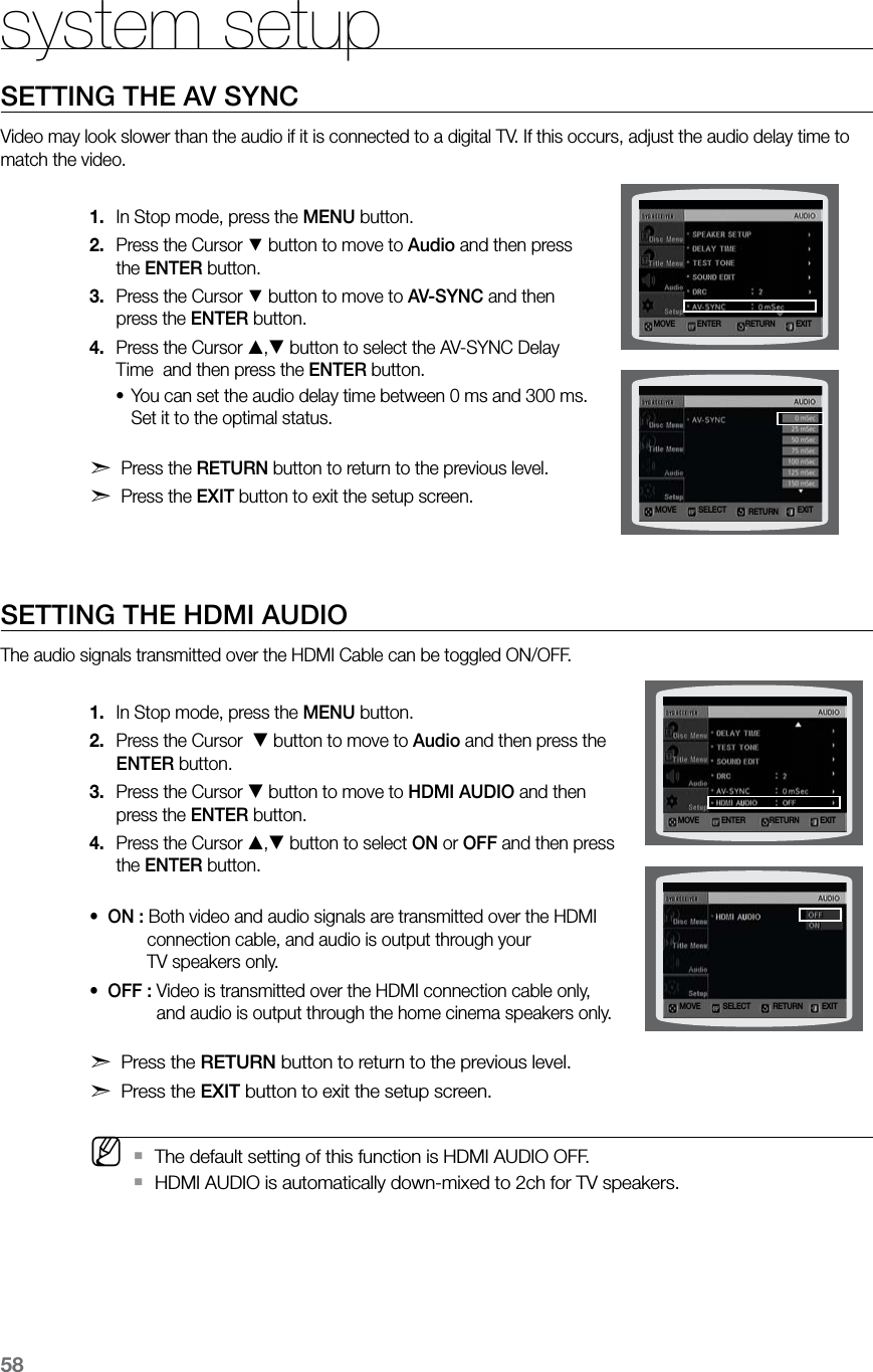 58system setupSETTING THE AV SYNCVideo may look slower than the audio if it is connected to a digital TV. If this occurs, adjust the audio delay time to match the video.In Stop mode, press the 1.  MENU button.Press the Cursor 2. % button to move to Audio and then press the ENTER button.Press the Cursor 3. % button to move to AV-SYNC and then press the ENTER button.Press the Cursor 4. , button to select the AV-SYNC Delay Time  and then press the ENTER button.You can set the audio delay time between 0 ms and 300 ms. •Set it to the optimal status. d Press the RETURN button to return to the previous level.d Press the EXIT button to exit the setup screen.   SETTING THE HDMI AUDIOThe audio signals transmitted over the HDMI Cable can be toggled ON/OFF.In Stop mode, press the 1.  MENU button.Press the Cursor  2.  button to move to Audio and then press the ENTER button.Press the Cursor 3.  button to move to HDMI AUDIO and then press the ENTER button.Press the Cursor 4. , button to select ON or OFF and then press the ENTER button. •  ON : Both video and audio signals are transmitted over the HDMI             connection cable, and audio is output through your             TV speakers only.•  OFF : Video is transmitted over the HDMI connection cable only,               and audio is output through the home cinema speakers only. d Press the RETURN button to return to the previous level.d Press the EXIT button to exit the setup screen. M  The default setting of this function is HDMI AUDIO OFF. `HDMI AUDIO is automatically down-mixed to 2ch for TV speakers. `MOVE ENTER EXITRETURNMOVE SELECT EXITRETURNMOVE ENTER EXITRETURNMOVE SELECT EXITRETURN