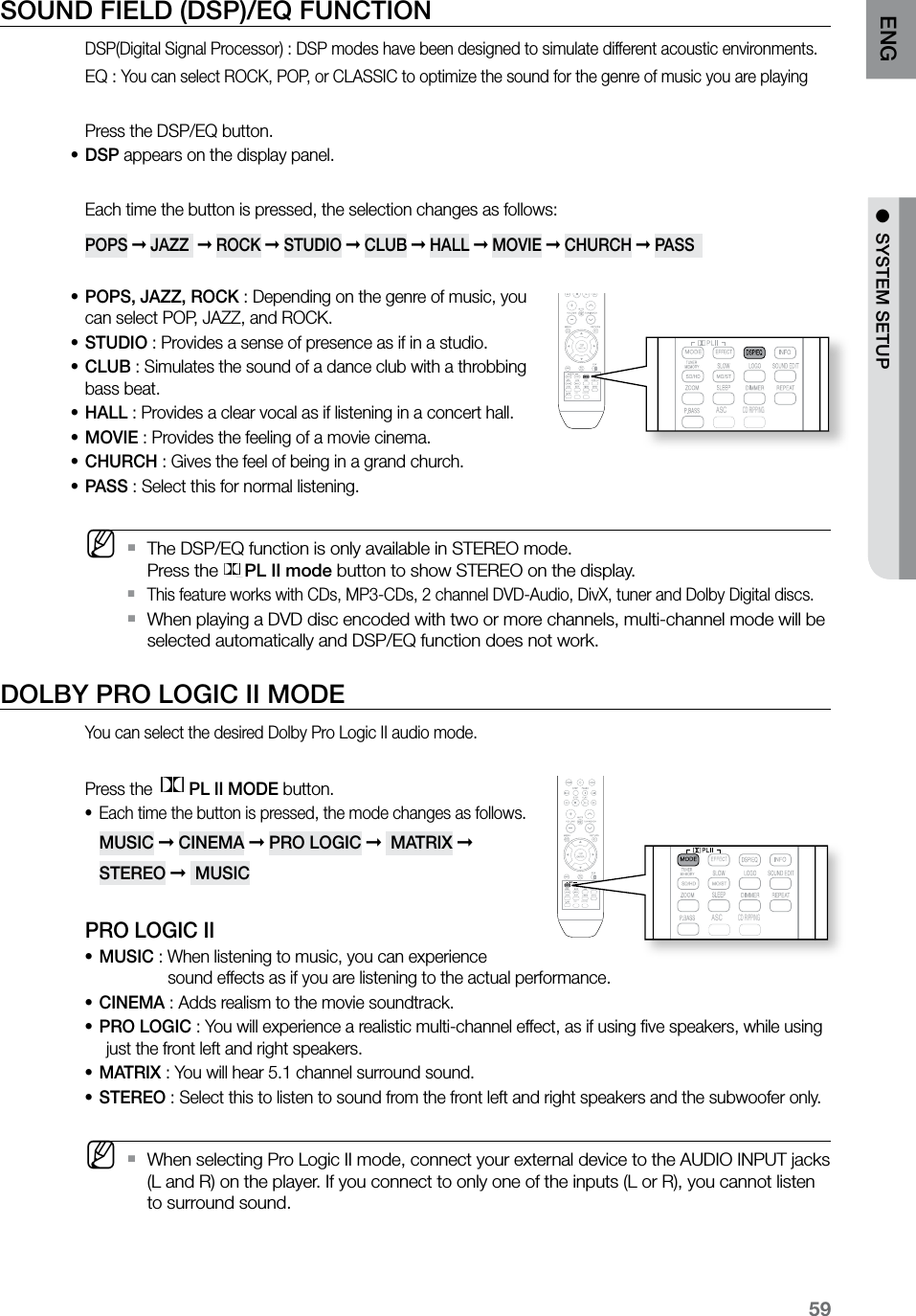 59ENG ●  SYSTEM SETUP●  SYSTEM SETUPSOUND FIELD (DSP)/EQ FUNCTIONDSP(Digital Signal Processor) : DSP modes have been designed to simulate different acoustic environments. EQ : You can select ROCK, POP, or CLASSIC to optimize the sound for the genre of music you are playingPress the DSP/EQ button.DSP•  appears on the display panel.Each time the button is pressed, the selection changes as follows:POPS ➞ JAZZ  ➞ ROCK ➞ STUDIO ➞ CLUB ➞ HALL ➞ MOVIE ➞ CHURCH ➞ PASS  POPS, JAZZ, ROCK • : Depending on the genre of music, you can select POP, JAZZ, and ROCK.STUDIO • : Provides a sense of presence as if in a studio.CLUB • : Simulates the sound of a dance club with a throbbing bass beat.HALL • : Provides a clear vocal as if listening in a concert hall.MOVIE • : Provides the feeling of a movie cinema.CHURCH • : Gives the feel of being in a grand church. PASS • : Select this for normal listening. MThe DSP/EQ function is only available in STEREO mode.  `Press the PL II mode button to show STEREO on the display.This feature works with CDs, MP3-CDs, 2 channel DVD-Audio, DivX, tuner and Dolby Digital discs. `When playing a DVD disc encoded with two or more channels, multi-channel mode will be  `selected automatically and DSP/EQ function does not work.DOLBY PRO LOGIC II MODEYou can select the desired Dolby Pro Logic II audio mode.Press the  PL II MODE button.Each time the button is pressed, the mode changes as follows.• MUSIC ➞ CINEMA ➞ PRO LOGIC ➞  MATRIX ➞  STEREO ➞  MUSICPRO LOGIC IIMUSIC • : When listening to music, you can experience                sound effects as if you are listening to the actual performance.CINEMA•  : Adds realism to the movie soundtrack.PRO LOGIC•  :  You will experience a realistic multi-channel effect, as if using ﬁve speakers, while using just the front left and right speakers.MATRIX • : You will hear 5.1 channel surround sound.STEREO • : Select this to listen to sound from the front left and right speakers and the subwoofer only. MWhen selecting Pro Logic II mode, connect your external device to the AUDIO INPUT jacks   `(L and R) on the player. If you connect to only one of the inputs (L or R), you cannot listen to surround sound.  ASCCD RIPPING  ASCCD RIPPING  ASCCD RIPPING  ASCCD RIPPING