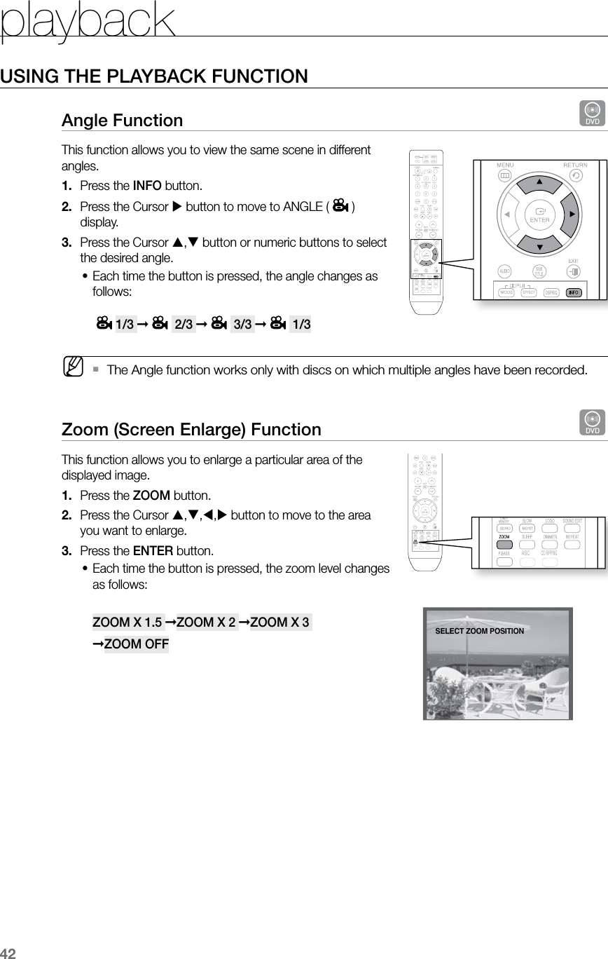 playback42USING THE PLAYBACK FUNCTIONAngle Function  dThis function allows you to view the same scene in different angles.Press the 1.  INFO button.Press the Cursor 2.   button to move to ANGLE ( ) display.Press the Cursor 3.  , button or numeric buttons to select the desired angle.Each time the button is pressed, the angle changes as •follows:  1/3 ➞ 2/3 ➞ 3/3 ➞ 1/3  MThe Angle function works only with discs on which multiple angles have been recorded. `Zoom (Screen Enlarge) Function  dThis function allows you to enlarge a particular area of the displayed image.Press the 1.  ZOOM button.Press the Cursor 2.  ,,, button to move to the area  you want to enlarge. Press the 3.  ENTER button.Each time the button is pressed, the zoom level changes •as follows:  ZOOM X 1.5 ➞ZOOM X 2 ➞ZOOM X 3  ➞ZOOM OFF  ASCCD RIPPING  ASCCD RIPPING  ASCCD RIPPINGENTER SELECTSELECT ZOOM POSITION