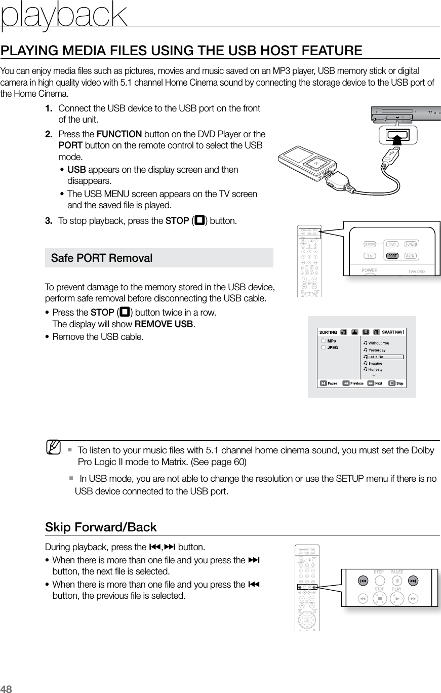 playback48PLAYING MEDIA FILES USING THE USB HOST FEATUREYou can enjoy media ﬁles such as pictures, movies and music saved on an MP3 player, USB memory stick or digital camera in high quality video with 5.1 channel Home Cinema sound by connecting the storage device to the USB port of the Home Cinema.Connect the USB device to the USB port on the front 1. of the unit.Press the 2.  FUNCTION button on the DVD Player or the PORT button on the remote control to select the USB mode.USB•  appears on the display screen and then disappears.The USB MENU screen appears on the TV screen •and the saved ﬁle is played.To stop playback, press the 3.  STOP (T) button.  To prevent damage to the memory stored in the USB device,  perform safe removal before disconnecting the USB cable.Press the • STOP (T) button twice in a row. The display will show REMOVE USB.Remove the USB cable.•   MTo listen to your music ﬁles with 5.1 channel home cinema sound, you must set the Dolby  `Pro Logic II mode to Matrix. (See page 60)   In USB mode, you are not able to change the resolution or use the SETUP menu if there is no  `USB device connected to the USB port.Skip Forward/Back During playback, press the [,] button.When there is more than one ﬁle and you press the • ] button, the next ﬁle is selected.When there is more than one ﬁle and you press the • [ button, the previous ﬁle is selected.AUX IN 1 Safe PORT Removal