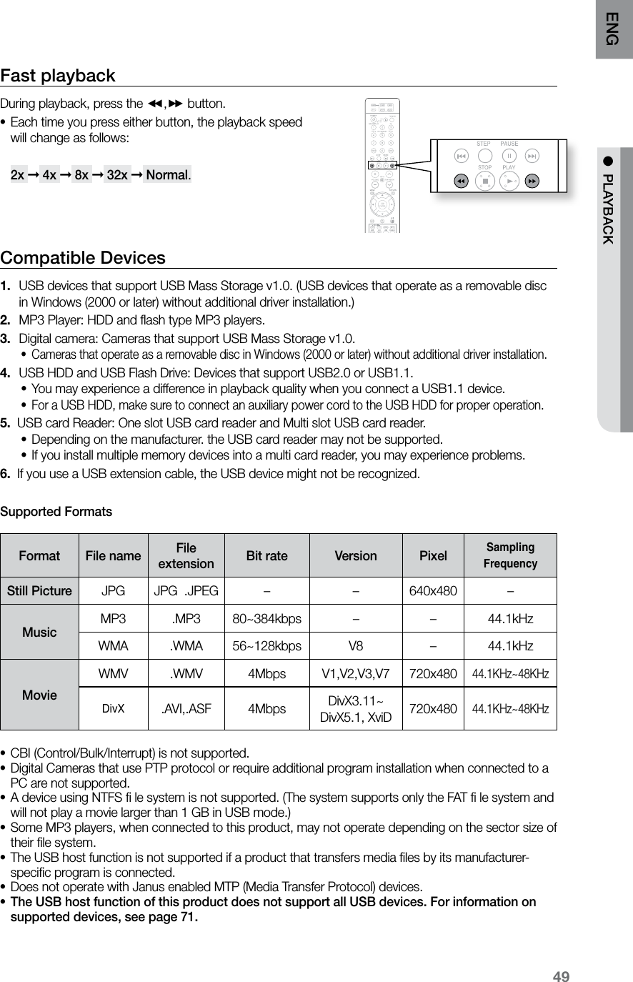 49ENG ● PLAYBACKFast playback During playback, press the (,) button.Each time you press either button, the playback speed •will change as follows: 2x ➞ 4x ➞ 8x ➞ 32x ➞ Normal.Compatible Devices USB devices that support USB Mass Storage v1.0. (USB devices that operate as a removable disc 1. in Windows (2000 or later) without additional driver installation.)MP3 Player: HDD and flash type MP3 players.2. Digital camera: Cameras that support USB Mass Storage v1.0.3. Cameras that operate as a removable disc in Windows (2000 or later) without additional driver installation.•USB HDD and USB Flash Drive: Devices that support USB2.0 or USB1.1.4. You may experience a difference in playback quality when you connect a USB1.1 device.•For a USB HDD, make sure to connect an auxiliary power cord to the USB HDD for proper operation.•5. USB card Reader: One slot USB card reader and Multi slot USB card reader.Depending on the manufacturer. the USB card reader may not be supported.•If you install multiple memory devices into a multi card reader, you may experience problems.•6. If you use a USB extension cable, the USB device might not be recognized.Supported FormatsFormat File name File extension Bit rate Version PixelSampling FrequencyStill Picture JPG JPG .JPEG – – 640x480 –MusicMP3 .MP3 80~384kbps – – 44.1kHzWMA .WMA 56~128kbps V8 –44.1kHzMovieWMV .WMV 4Mbps V1,V2,V3,V7 720x48044.1KHz~48KHzDivX.AVI,.ASF 4Mbps DivX3.11~ DivX5.1, XviD 720x48044.1KHz~48KHzCBI (Control/Bulk/Interrupt) is not supported.•Digital Cameras that use PTP protocol or require additional program installation when connected to a •PC are not supported. A device using NTFS fi le system is not supported. (The system supports only the FAT fi le system and •will not play a movie larger than 1 GB in USB mode.) Some MP3 players, when connected to this product, may not operate depending on the sector size of •their file system.The USB host function is not supported if a product that transfers media files by its manufacturer- •specific program is connected. Does not operate with Janus enabled MTP (Media Transfer Protocol) devices.•The USB host function of this product does not support all USB devices. For information on •supported devices, see page 71.