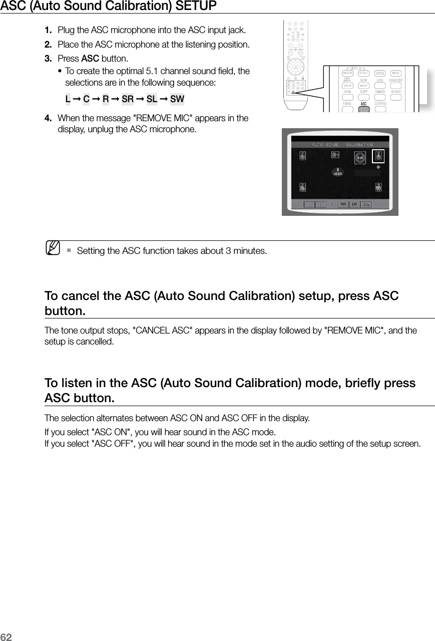 62ASC (Auto Sound Calibration) SETUP Plug the ASC microphone into the ASC input jack.1. Place the ASC microphone at the listening position.2. Press 3.  ASC button.To create the optimal 5.1 channel sound ﬁeld, the •selections are in the following sequence:  L ➞ C ➞ R ➞ SR ➞ SL ➞ SW When the message &quot;REMOVE MIC&quot; appears in the 4. display, unplug the ASC microphone. M    Setting the ASC function takes about 3 minutes. `To cancel the ASC (Auto Sound Calibration) setup, press ASC button.The tone output stops, &quot;CANCEL ASC&quot; appears in the display followed by &quot;REMOVE MIC&quot;, and the setup is cancelled.To listen in the ASC (Auto Sound Calibration) mode, brieﬂy press ASC button.The selection alternates between ASC ON and ASC OFF in the display.If you select &quot;ASC ON&quot;, you will hear sound in the ASC mode. If you select &quot;ASC OFF&quot;, you will hear sound in the mode set in the audio setting of the setup screen.CD RIPPINGCD RIPPING