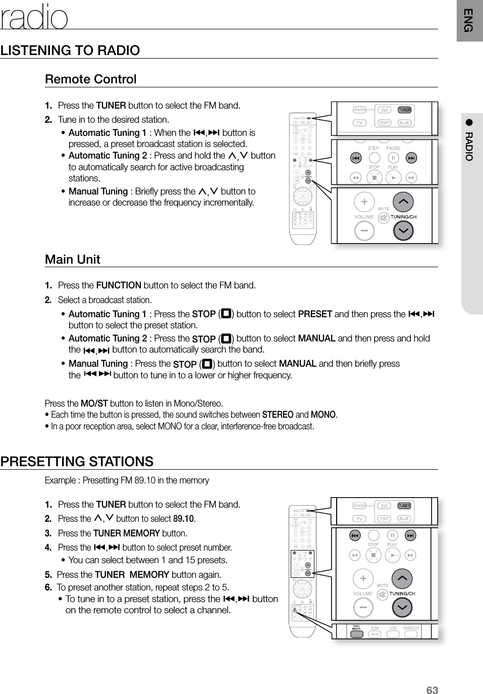 63ENGLISTENING TO RADIORemote Control Press the1.   TUNER button to select the FM band.Tune in to the desired station.2. Automatic Tuning 1•  : When the [,] button is pressed, a preset broadcast station is selected.Automatic Tuning 2•  : Press and hold the ,,. button to automatically search for active broadcasting stations.Manual Tuning•  : Brieﬂy press the ,,. button to increase or decrease the frequency incrementally. Main Unit Press the 1.  FUNCTION button to select the FM band.Select a broadcast station2. .Automatic Tuning 1•  : Press the STOP (T) button to select PRESET and then press the [,] button to select the preset station. Automatic Tuning 2•  : Press the STOP (T) button to select MANUAL and then press and hold  the [,] button to automatically search the band.Manual Tuning•  : Press the STOP (T) button to select MANUAL and then brieﬂy press    the  button to tune in to a lower or higher frequency.Press the MO/ST button to listen in Mono/Stereo.•  Each time the button is pressed, the sound switches between STEREO and MONO.• In a poor reception area, select MONO for a clear, interference-free broadcast.PRESETTING STATIONSExample : Presetting FM 89.10 in the memory Press the 1.  TUNER button to select the FM band.Press the 2. ,,. button to select 89.10. Press the 3.  TUNER MEMORY button.Press the 4. [,] button to select preset number.You can select between 1 and 15 presets.•5.   Press the TUNER  MEMORY button again.6.   To preset another station, repeat steps 2 to 5.To tune in to a preset station, press the •[,] button  on the remote control to select a channel.radio  ASCCD RIPPING  ASCCD RIPPING●  RADIO