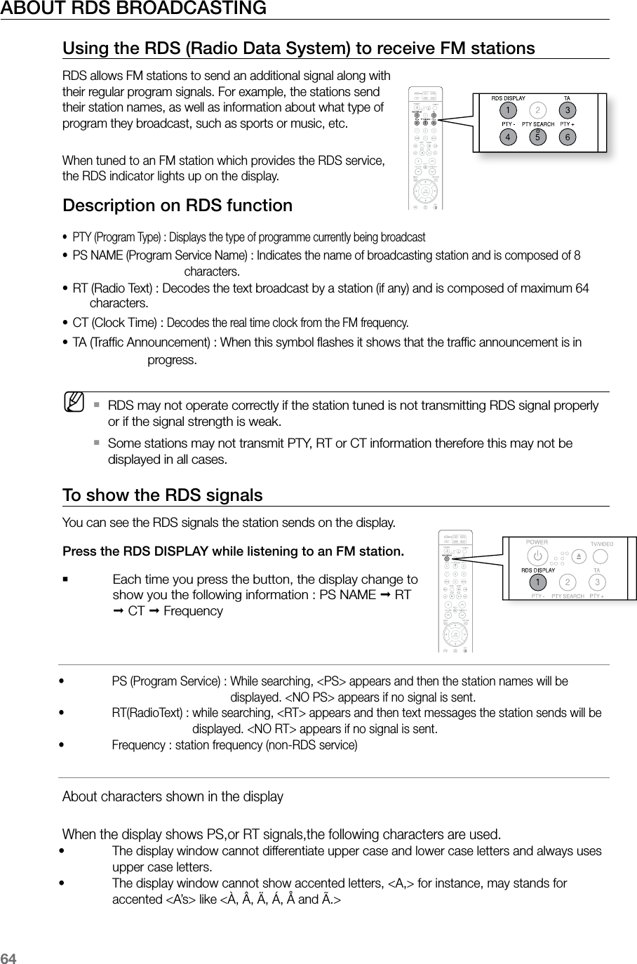 64ABOUT RDS BROADCASTING    Using the RDS (Radio Data System) to receive FM stations RDS allows FM stations to send an additional signal along with their regular program signals. For example, the stations send their station names, as well as information about what type of program they broadcast, such as sports or music, etc.When tuned to an FM station which provides the RDS service, the RDS indicator lights up on the display.Description on RDS functionPTY (Program Type) : Displays the type of programme currently being broadcast•PS NAME (Program Service Name) :  Indicates the name of broadcasting station and is composed of 8 •characters.RT (Radio Text) :  Decodes the text broadcast by a station (if any) and is composed of maximum 64 •characters.CT (Clock Time) :  •Decodes the real time clock from the FM frequency.TA (Trafﬁc Announcement) :  When this symbol ﬂashes it shows that the trafﬁc announcement is in •progress. MRDS may not operate correctly if the station tuned is not transmitting RDS signal properly  `or if the signal strength is weak.Some stations may not transmit PTY, RT or CT information therefore this may not be  `displayed in all cases.To show the RDS signalsYou can see the RDS signals the station sends on the display.Press the RDS DISPLAY while listening to an FM station.   ` Each time you press the button, the display change to show you the following information : PS NAME ; RT ; CT ; Frequency    PS (Program Service) :  While searching, &lt;PS&gt; appears and then the station names will be • displayed. &lt;NO PS&gt; appears if no signal is sent.  RT(RadioText) :  while searching, &lt;RT&gt; appears and then text messages the station sends will be  • displayed. &lt;NO RT&gt; appears if no signal is sent.  Frequency : station frequency (non-RDS service)•  About characters shown in the display  When the display shows PS,or RT signals,the following characters are used.   The display window cannot differentiate upper case and lower case letters and always uses • upper case letters.   The display window cannot show accented letters, &lt;A,&gt; for instance, may stands for • accented &lt;A’s&gt; like &lt;À, Â, Ä, Á, Å and Ã.&gt;  ASCCD RIPPING
