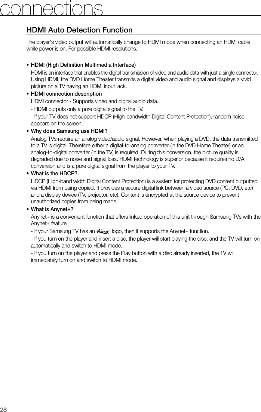 28connectionsHDMI Auto Detection FunctionThe player's video output will automatically change to HDMI mode when connecting an HDMI cable while power is on. For possible HDMI resolutions.HDMI (High Deﬁnition Multimedia Interface)&bull;HDMI is an interface that enables the digital transmission of video and audio data with just a single connector. Using HDMI, the DVD Home Theater transmits a digital video and audio signal and displays a vivid picture on a TV having an HDMI input jack.HDMI connection description&bull;HDMI connector - Supports video and digital audio data.- HDMI outputs only a pure digital signal to the TV.-  If your TV does not support HDCP (High-bandwidth Digital Content Protection), random noise appears on the screen.Why does Samsung use HDMI?&bull;Analog TVs require an analog video/audio signal. However, when playing a DVD, the data transmitted to a TV is digital. Therefore either a digital-to-analog converter (in the DVD Home Theater) or an analog-to-digital converter (in the TV) is required. During this conversion, the picture quality is degraded due to noise and signal loss. HDMI technology is superior because it requires no D/A conversion and is a pure digital signal from the player to your TV.What is the HDCP?&bull;HDCP (High-band width Digital Content Protection) is a system for protecting DVD content outputted via HDMI from being copied. It provides a secure digital link between a video source (PC, DVD. etc) and a display device (TV, projector. etc). Content is encrypted at the source device to prevent unauthorized copies from being made.What is Anynet+?&bull;Anynet+ is a convenient function that offers linked operation of this unit through Samsung TVs with the Anynet+ feature.-  If your Samsung TV has an  logo, then it supports the Anynet+ function.-      If you turn on the player and insert a disc, the player will start playing the disc, and the TV will turn on automatically and switch to HDMI mode.-  If you turn on the player and press the Play button with a disc already inserted, the TV will immediately turn on and switch to HDMI mode.