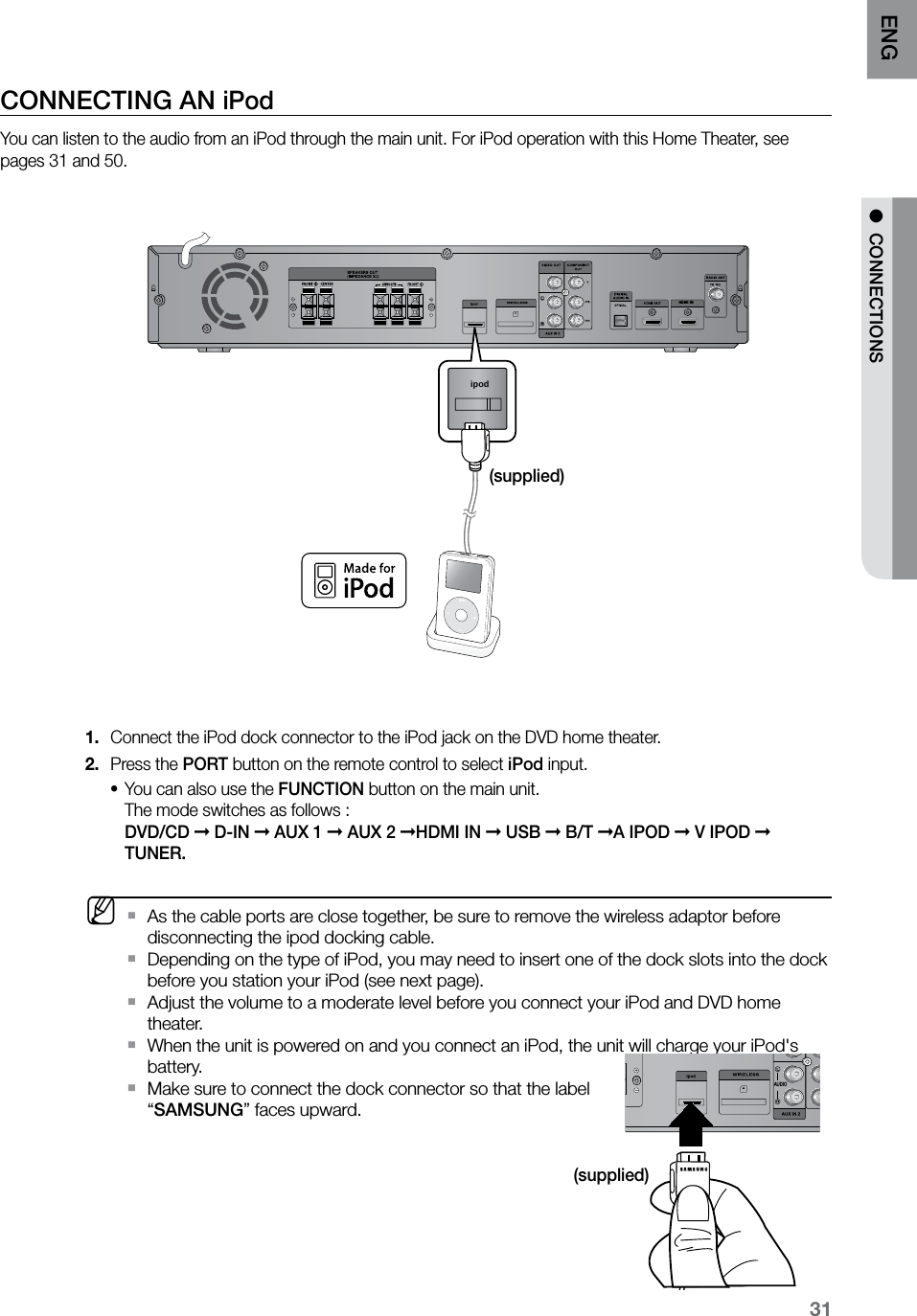 31ENG ●  CONNECTIONSCONNECTING AN iPodYou can listen to the audio from an iPod through the main unit. For iPod operation with this Home Theater, see pages 31 and 50.HDMI INipodConnect the iPod dock connector to the iPod jack on the DVD home theater.1. Press the 2.  PORT button on the remote control to select iPod input.You can also use the • FUNCTION button on the main unit. The mode switches as follows :  DVD/CD ➞ D-IN ➞ AUX 1 ➞ AUX 2 ➞HDMI IN ➞ USB ➞ B/T ➞A IPOD ➞ V IPOD ➞ TUNER.  MAs the cable ports are close together, be sure to remove the wireless adaptor before  `disconnecting the ipod docking cable.Depending on the type of iPod, you may need to insert one of the dock slots into the dock  `before you station your iPod (see next page).Adjust the volume to a moderate level before you connect your iPod and DVD home  `theater.When the unit is powered on and you connect an iPod, the unit will charge your iPod&apos;s  `battery.Make sure to connect the dock connector so that the label  `“SAMSUNG” faces upward.HDMI INAUDIO(supplied)(supplied)