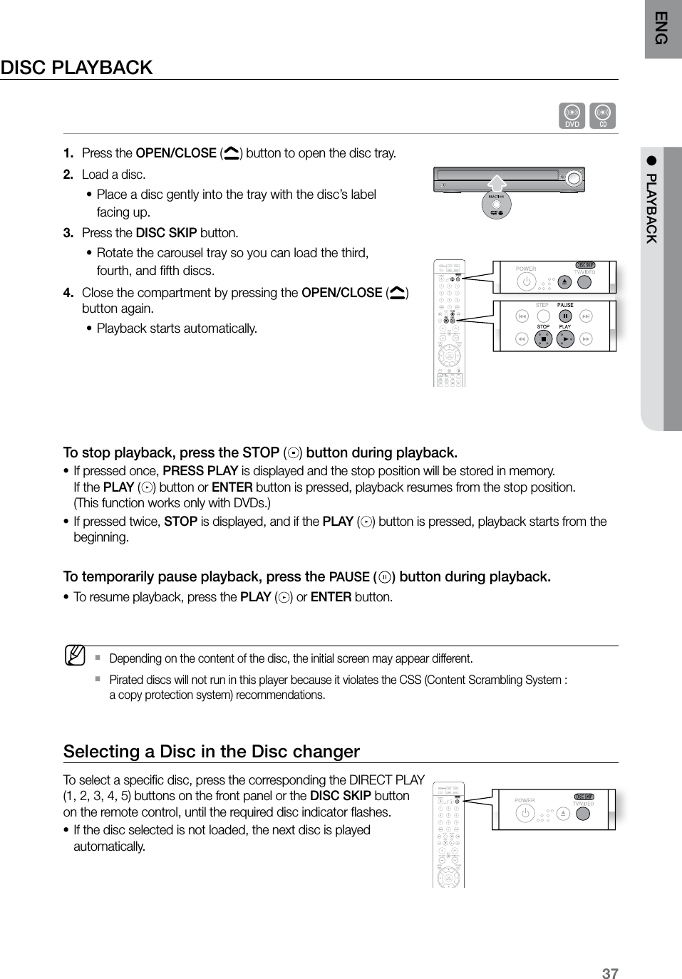 37ENG ● PLAYBACKDISC PLAYBACKdBPress the 1. OPEN/CLOSE ( ) button to open the disc tray.Load a disc.2. Place a disc gently into the tray with the disc’s label •facing up.Press the 3. DISC SKIP button.Rotate the carousel tray so you can load the third, •fourth, and fifth discs.Close the compartment by pressing the 4. OPEN/CLOSE ( ) button again.Playback starts automatically.• To stop playback, press the STOP () button during playback. If pressed once, • PRESS PLAY is displayed and the stop position will be stored in memory. If the PLAY ( ) button or ENTER button is pressed, playback resumes from the stop position. (This function works only with DVDs.) If pressed twice, • STOP is displayed, and if the PLAY ( ) button is pressed, playback starts from the beginning. To temporarily pause playback, press the PAUSE ( ) button during playback. To resume playback, press the • PLAY ( ) or ENTER button. MDepending on the content of the disc, the initial screen may appear different. `Pirated discs will not run in this player because it violates the CSS (Content Scrambling System : `a copy protection system) recommendations.Selecting a Disc in the Disc changerTo select a specific disc, press the corresponding the DIRECT PLAY (1, 2, 3, 4, 5) buttons on the front panel or the DISC SKIP button on the remote control, until the required disc indicator flashes.If the disc selected is not loaded, the next disc is played •automatically. CD RIPPING S.VOL AUDIO UPSCALE