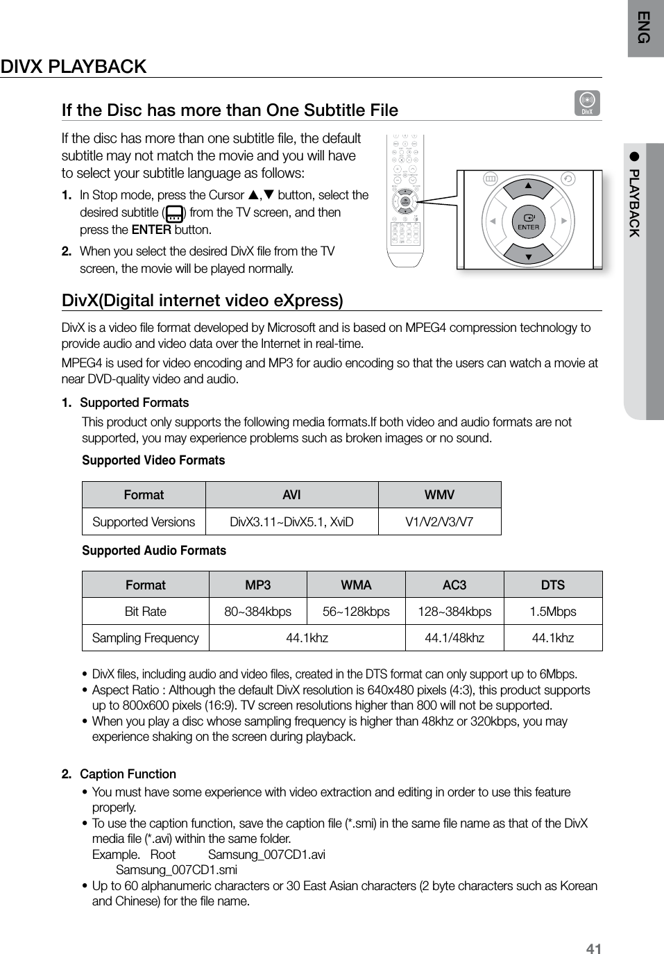 41ENG ● PLAYBACKDIVX PLAYBACKIf the Disc has more than One Subtitle File DIf the disc has more than one subtitle file, the default subtitle may not match the movie and you will have to select your subtitle language as follows:In Stop mode, press the Cursor 1. , button, select the desired subtitle ( ) from the TV screen, and then press the ENTER button.When you select the desired DivX file from the TV 2. screen, the movie will be played normally.DivX(Digital internet video eXpress) DivX is a video file format developed by Microsoft and is based on MPEG4 compression technology to provide audio and video data over the Internet in real-time. MPEG4 is used for video encoding and MP3 for audio encoding so that the users can watch a movie at near DVD-quality video and audio. Supported Formats1. This product only supports the following media formats.If both video and audio formats are not supported, you may experience problems such as broken images or no sound. Supported Video FormatsFormat AVI WMVSupported Versions DivX3.11~DivX5.1, XviD V1/V2/V3/V7 Supported Audio FormatsFormat MP3 WMA AC3 DTSBit Rate 80~384kbps 56~128kbps 128~384kbps 1.5MbpsSampling Frequency 44.1khz 44.1/48khz 44.1khzDivX files, including audio and video files, created in the DTS format can only support up to 6Mbps.•Aspect Ratio : Although the default DivX resolution is 640x480 pixels (4:3), this product supports •up to 800x600 pixels (16:9). TV screen resolutions higher than 800 will not be supported.When you play a disc whose sampling frequency is higher than 48khz or 320kbps, you may •experience shaking on the screen during playback. Caption Function2. You must have some experience with video extraction and editing in order to use this feature •properly.To use the caption function, save the caption file (*.smi) in the same file name as that of the DivX •media file (*.avi) within the same folder. Example. Root Samsung_007CD1.avi Samsung_007CD1.smiUp to 60 alphanumeric characters or 30 East Asian characters (2 byte characters such as Korean •and Chinese) for the file name. CD RIPPING S.VOL AUDIO UPSCALE