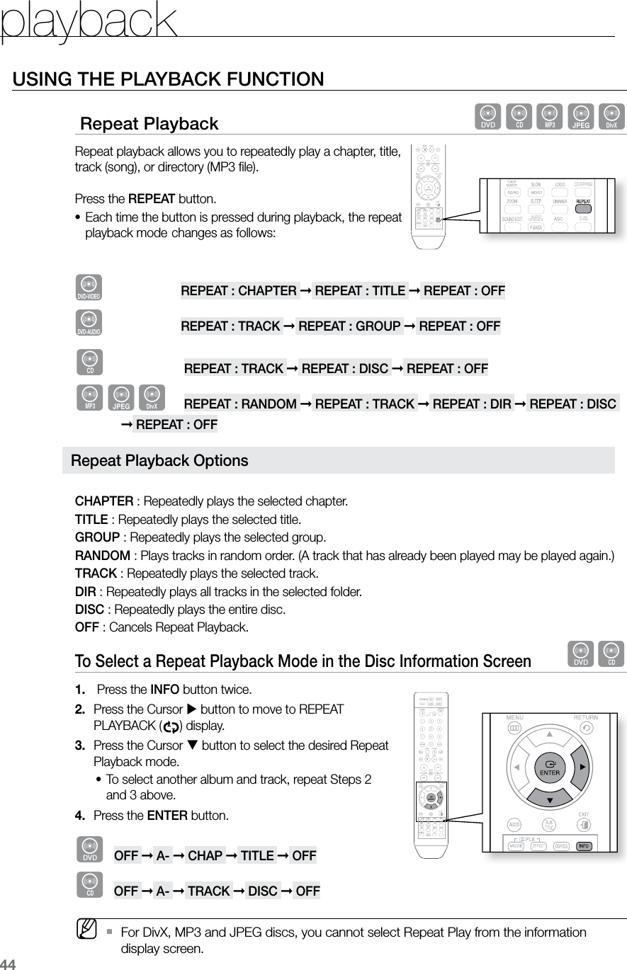 playback44USING THE PLAYBACK FUNCTION Repeat Playback dBAGDRepeat playback allows you to repeatedly play a chapter, title, track (song), or directory (MP3 file). Press the REPEAT button.Each time the button is pressed during playback, the repeat •playback mode changes as follows:DVD-VIDEOREPEAT : CHAPTER ➞ REPEAT : TITLE ➞ REPEAT : OFFD V D - A U D I O REPEAT : TRACK ➞ REPEAT : GROUP ➞ REPEAT : OFFBREPEAT : TRACK ➞ REPEAT : DISC ➞ REPEAT : OFFAGDREPEAT : RANDOM ➞ REPEAT : TRACK ➞ REPEAT : DIR ➞ REPEAT : DISC ➞ REPEAT : OFFCHAPTER : Repeatedly plays the selected chapter.TITLE : Repeatedly plays the selected title.GROUP : Repeatedly plays the selected group.RANDOM : Plays tracks in random order. (A track that has already been played may be played again.)TRACK : Repeatedly plays the selected track.DIR : Repeatedly plays all tracks in the selected folder.DISC : Repeatedly plays the entire disc.OFF : Cancels Repeat Playback.To Select a Repeat Playback Mode in the Disc Information Screen dB Press the 1. INFO button twice.Press the Cursor 2. button to move to REPEAT PLAYBACK ( ) display.Press the Cursor 3. button to select the desired Repeat Playback mode.To select another album and track, repeat Steps 2 •and 3 above. Press the 4. ENTER button.dOFF ➞ A- ➞ CHAP ➞ TITLE ➞ OFFBOFF ➞ A- ➞ TRACK ➞ DISC ➞ OFF M For DivX, MP3 and JPEG discs, you cannot select Repeat Play from the information `display screen. CD RIPPING S.VOL AUDIO UPSCALERepeat Playback Options CD RIPPING S.VOL AUDIO UPSCALE CD RIPPING S.VOL AUDIO UPSCALE