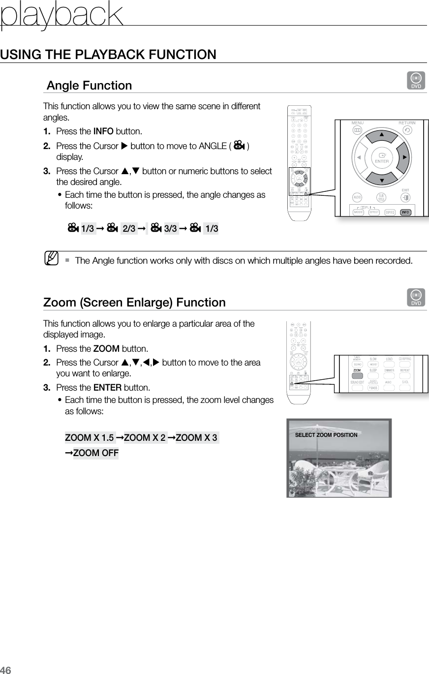 playback46USING THE PLAYBACK FUNCTION Angle Function  dThis function allows you to view the same scene in different angles.Press the 1.  INFO button.Press the Cursor 2.   button to move to ANGLE ( ) display.Press the Cursor 3.  , button or numeric buttons to select the desired angle.Each time the button is pressed, the angle changes as •follows:  1/3 ➞ 2/3 ➞ 3/3 ➞ 1/3  MThe Angle function works only with discs on which multiple angles have been recorded. `Zoom (Screen Enlarge) Function  dThis function allows you to enlarge a particular area of the displayed image.Press the 1.  ZOOM button.Press the Cursor 2.  ,,, button to move to the area  you want to enlarge. Press the 3.  ENTER button.Each time the button is pressed, the zoom level changes •as follows:  ZOOM X 1.5 ➞ZOOM X 2 ➞ZOOM X 3  ➞ZOOM OFFENTER SELECTSELECT ZOOM POSITION  CD RIPPING  S.VOL  AUDIO  UPSCALE  CD RIPPING  S.VOL  AUDIO  UPSCALE  CD RIPPING  S.VOL  AUDIO  UPSCALE