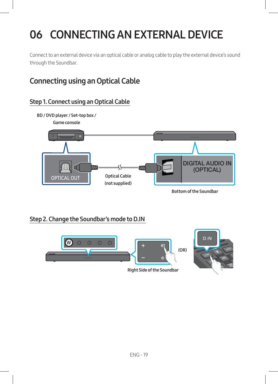 ENG - 1906  CONNECTING AN EXTERNAL DEVICEConnect to an external device via an optical cable or analog cable to play the external device’s sound through the Soundbar. Connecting using an Optical Cable Step 1. Connect using an Optical CableDIGITAL AUDIO IN(OPTICAL)ĮťƟÃAøĮƸƟBottom of the SoundbarOptical Cable (not supplied)BD / DVD player / Set-top box /  Game consoleStep 2. Change the Soundbar’s mode to D.IN Right Side of the Soundbar(OR)W
