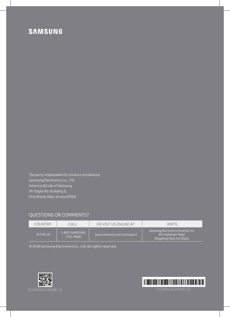 The party responsible for product compliance:Samsung Electronics Co., LTD.America QA lab of Samsung 19 Chapin Rd. Building D,Pine Brook, New Jersey 07058© 2018 Samsung Electronics Co., Ltd. All rights reserved.QUESTIONS OR COMMENTS?COUNTRYIN THE US 1-800-SAMSUNG (726-7864)www.samsung.com/us/supportSamsung Electronics America, Inc.85 Challenger Road ŵ̈ʒ˝ʪѣʪ̷ʒťɇθ̧ࡡĘâߡߨߧߧߡCALLOR VISIT US ONLINE AT WRITE72-SAMUSA-MANB1-SS 72-SAMUSA-MANB1-SS