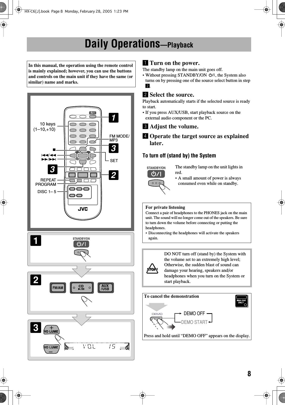  8 Daily Operations —Playback¥ Turn on the power. The standby lamp on the main unit goes off.• Without pressing STANDBY/ON  , the System also turns on by pressing one of the source select button in step ø .ø Select the source. Playback automatically starts if the selected source is ready to start.• If you press AUX/USB, start playback source on the external audio component or the PC.π Adjust the volume.[ Operate the target source as explained later. To turn off (stand by) the System In this manual, the operation using the remote control is mainly explained; however, you can use the buttons and controls on the main unit if they have the same (or similar) name and marks.213SETFM MODE/MP3DISC 1– 5REPEATPROGRAM74/1¡/¢132310 keys(1–10,+10) The standby lamp on the unit lights in red.•A small amount of power is always consumed even while on standby. For private listening Connect a pair of headphones to the PHONES jack on the main unit. The sound will no longer come out of the speakers. Be sure to turn down the volume before connecting or putting the headphones.• Disconnecting the headphones will activate the speakers again. DO NOT turn off (stand by) the System with the volume set to an extremely high level; Otherwise, the sudden blast of sound can damage your hearing, speakers and/or headphones when you turn on the System or start playback. To cancel the demonstration Press and hold until “DEMO OFF” appears on the display.Main UnitONLYDEMO OFFDEMO STARTHX-C6[J].book Page 8 Monday, February 28, 2005 1:23 PM