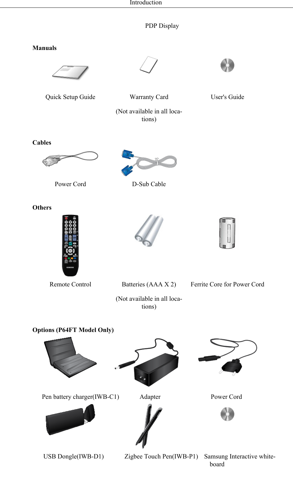 PDP DisplayManualsQuick Setup Guide Warranty Card(Not available in all loca-tions)User&apos;s GuideCables Power Cord D-Sub Cable  OthersRemote Control Batteries (AAA X 2)(Not available in all loca-tions)Ferrite Core for Power CordOptions (P64FT Model Only)Pen battery charger(IWB-C1) Adapter Power CordUSB Dongle(IWB-D1) Zigbee Touch Pen(IWB-P1) Samsung Interactive white-boardIntroduction