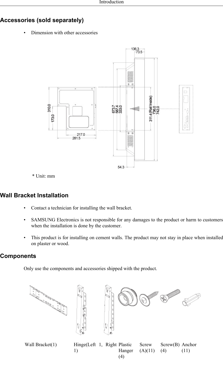 Accessories (sold separately)• Dimension with other accessories* Unit: mmWall Bracket Installation•Contact a technician for installing the wall bracket.• SAMSUNG Electronics is not responsible for any damages to the product or harm to customerswhen the installation is done by the customer.• This product is for installing on cement walls. The product may not stay in place when installedon plaster or wood.ComponentsOnly use the components and accessories shipped with the product.Wall Bracket(1) Hinge(Left  1,  Right1)PlasticHanger(4)Screw(A)(11)Screw(B)(4)Anchor(11)Introduction