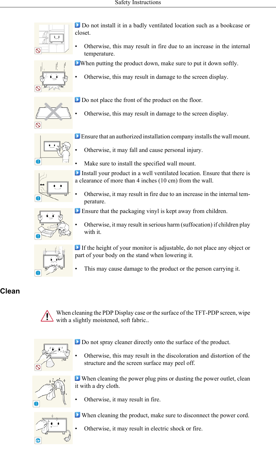  Do not install it in a badly ventilated location such as a bookcase orcloset.• Otherwise, this may result in fire due to an increase in the internaltemperature.When putting the product down, make sure to put it down softly.• Otherwise, this may result in damage to the screen display. Do not place the front of the product on the floor.• Otherwise, this may result in damage to the screen display. Ensure that an authorized installation company installs the wall mount.• Otherwise, it may fall and cause personal injury.• Make sure to install the specified wall mount. Install your product in a well ventilated location. Ensure that there isa clearance of more than 4 inches (10 cm) from the wall.• Otherwise, it may result in fire due to an increase in the internal tem-perature. Ensure that the packaging vinyl is kept away from children.• Otherwise, it may result in serious harm (suffocation) if children playwith it. If the height of your monitor is adjustable, do not place any object orpart of your body on the stand when lowering it.• This may cause damage to the product or the person carrying it.CleanWhen cleaning the PDP Display case or the surface of the TFT-PDP screen, wipewith a slightly moistened, soft fabric.. Do not spray cleaner directly onto the surface of the product.• Otherwise, this may result in the discoloration and distortion of thestructure and the screen surface may peel off. When cleaning the power plug pins or dusting the power outlet, cleanit with a dry cloth.• Otherwise, it may result in fire. When cleaning the product, make sure to disconnect the power cord.•Otherwise, it may result in electric shock or fire.Safety Instructions