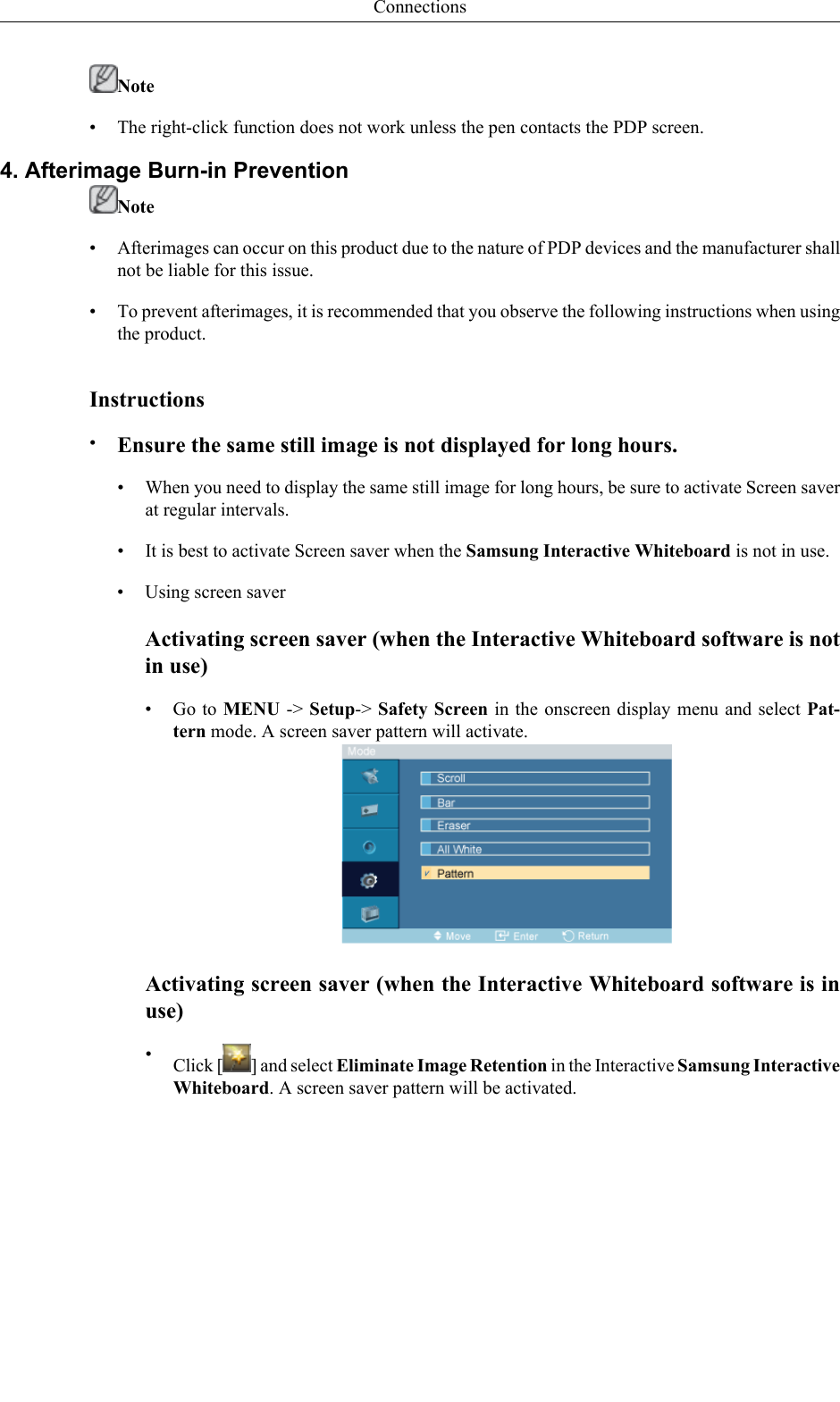 Note• The right-click function does not work unless the pen contacts the PDP screen.4. Afterimage Burn-in PreventionNote•Afterimages can occur on this product due to the nature of PDP devices and the manufacturer shallnot be liable for this issue.• To prevent afterimages, it is recommended that you observe the following instructions when usingthe product.Instructions•Ensure the same still image is not displayed for long hours.• When you need to display the same still image for long hours, be sure to activate Screen saverat regular intervals.• It is best to activate Screen saver when the Samsung Interactive Whiteboard is not in use.• Using screen saverActivating screen saver (when the Interactive Whiteboard software is notin use)•Go to MENU -&gt; Setup-&gt; Safety Screen in the onscreen display menu and select Pat-tern mode. A screen saver pattern will activate.Activating screen saver (when the Interactive Whiteboard software is inuse)•Click [ ] and select Eliminate Image Retention in the Interactive Samsung InteractiveWhiteboard. A screen saver pattern will be activated.Connections