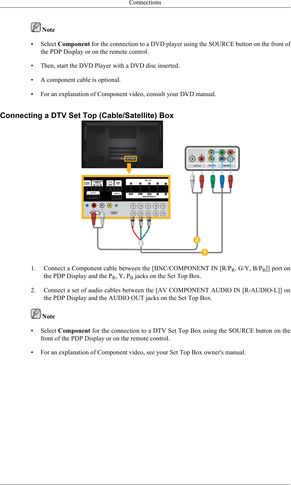  Note• Select Component for the connection to a DVD player using the SOURCE button on the front ofthe PDP Display or on the remote control.• Then, start the DVD Player with a DVD disc inserted.• A component cable is optional.• For an explanation of Component video, consult your DVD manual.Connecting a DTV Set Top (Cable/Satellite) Box1. Connect a Component cable between the [BNC/COMPONENT IN [R/PR, G/Y, B/PB]] port onthe PDP Display and the PR, Y, PB jacks on the Set Top Box.2. Connect a set of audio cables between the [AV COMPONENT AUDIO IN [R-AUDIO-L]] onthe PDP Display and the AUDIO OUT jacks on the Set Top Box. Note• Select Component for the connection to a DTV Set Top Box using the SOURCE button on thefront of the PDP Display or on the remote control.• For an explanation of Component video, see your Set Top Box owner&apos;s manual.Connections