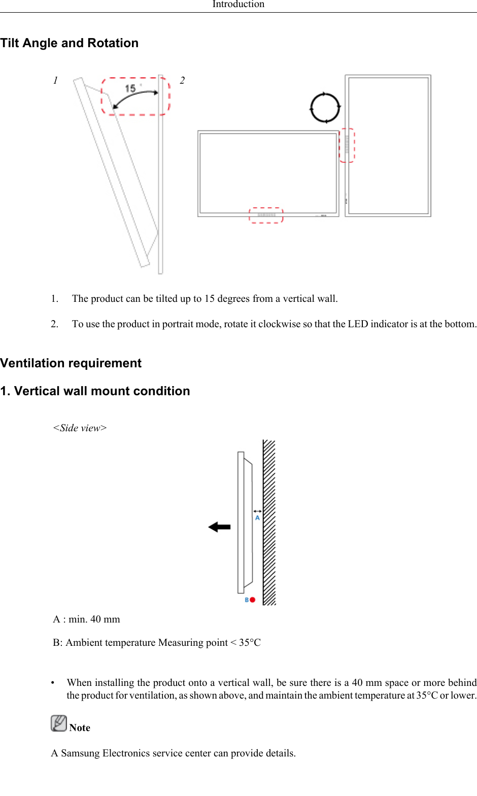 Tilt Angle and Rotation1 21. The product can be tilted up to 15 degrees from a vertical wall.2. To use the product in portrait mode, rotate it clockwise so that the LED indicator is at the bottom.Ventilation requirement1. Vertical wall mount condition&lt;Side view&gt;A : min. 40 mmB: Ambient temperature Measuring point &lt; 35°C• When installing the product onto a vertical wall, be sure there is a 40 mm space or more behindthe product for ventilation, as shown above, and maintain the ambient temperature at 35°C or lower. NoteA Samsung Electronics service center can provide details.Introduction