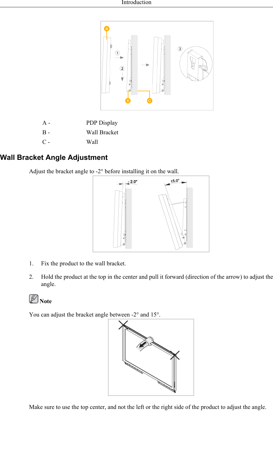 A - PDP DisplayB - Wall BracketC - WallWall Bracket Angle AdjustmentAdjust the bracket angle to -2° before installing it on the wall.1. Fix the product to the wall bracket.2. Hold the product at the top in the center and pull it forward (direction of the arrow) to adjust theangle. NoteYou can adjust the bracket angle between -2° and 15°.Make sure to use the top center, and not the left or the right side of the product to adjust the angle.Introduction
