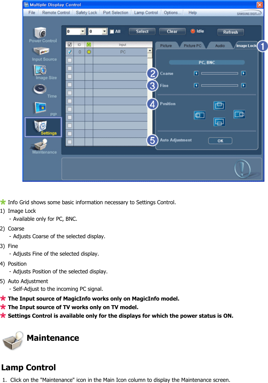  Info Grid shows some basic information necessary to Settings Control. 1) Image Lock  - Available only for PC, BNC.2) Coarse - Adjusts Coarse of the selected display.3) Fine - Adjusts Fine of the selected display.4) Position - Adjusts Position of the selected display.5) Auto Adjustment - Self-Adjust to the incoming PC signal.The Input source of MagicInfo works only on MagicInfo model. The Input source of TV works only on TV model. Settings Control is available only for the displays for which the power status is ON. Maintenance   Lamp Control 1. Click on the &quot;Maintenance&quot; icon in the Main Icon column to display the Maintenance screen.