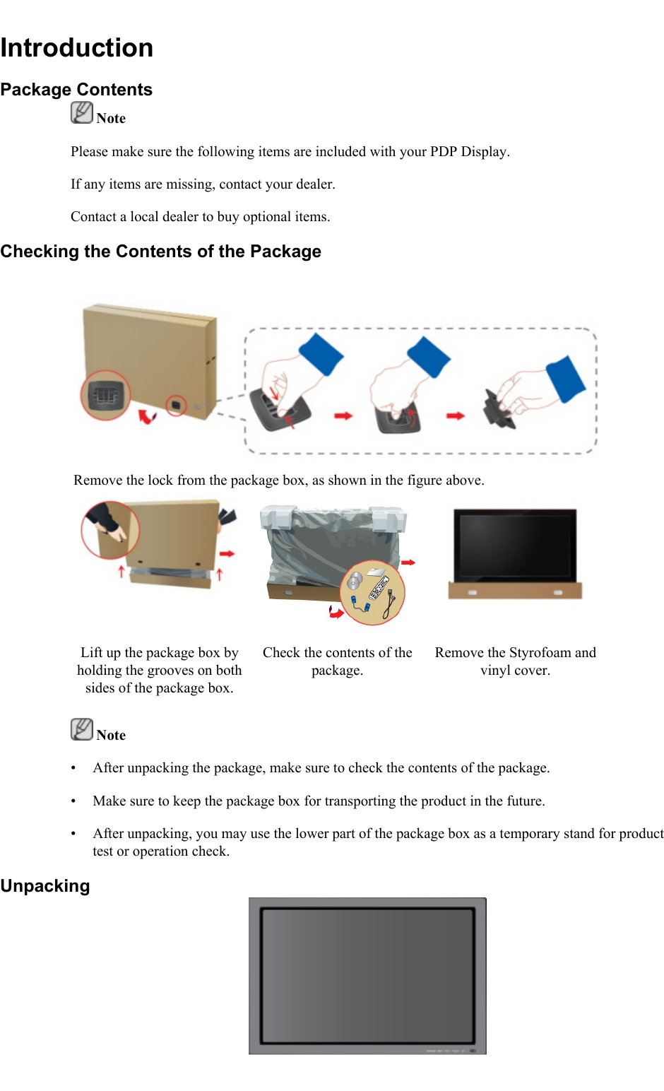 IntroductionPackage Contents NotePlease make sure the following items are included with your PDP Display.If any items are missing, contact your dealer.Contact a local dealer to buy optional items.Checking the Contents of the PackageRemove the lock from the package box, as shown in the figure above.Lift up the package box byholding the grooves on bothsides of the package box.Check the contents of thepackage.Remove the Styrofoam andvinyl cover. Note• After unpacking the package, make sure to check the contents of the package.• Make sure to keep the package box for transporting the product in the future.• After unpacking, you may use the lower part of the package box as a temporary stand for producttest or operation check.Unpacking