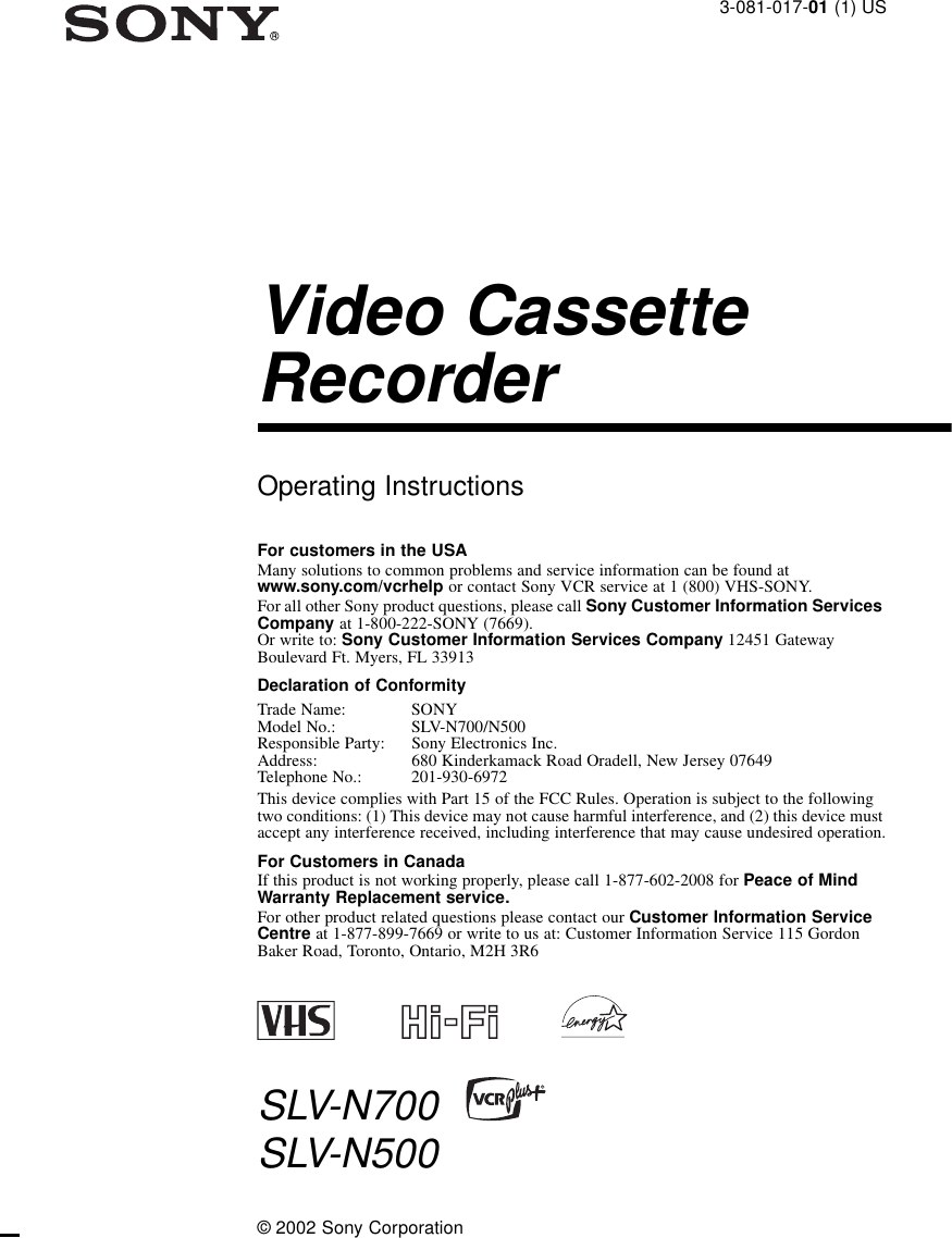 3-081-017-01 (1) USVideo Cassette RecorderOperating InstructionsFor customers in the USAMany solutions to common problems and service information can be found at www.sony.com/vcrhelp or contact Sony VCR service at 1 (800) VHS-SONY.For all other Sony product questions, please call Sony Customer Information Services Company at 1-800-222-SONY (7669). Or write to: Sony Customer Information Services Company 12451 Gateway Boulevard Ft. Myers, FL 33913Declaration of ConformityTrade Name:  SONYModel No.:  SLV-N700/N500Responsible Party:  Sony Electronics Inc.Address:  680 Kinderkamack Road Oradell, New Jersey 07649Telephone No.: 201-930-6972This device complies with Part 15 of the FCC Rules. Operation is subject to the following two conditions: (1) This device may not cause harmful interference, and (2) this device must accept any interference received, including interference that may cause undesired operation.For Customers in CanadaIf this product is not working properly, please call 1-877-602-2008 for Peace of Mind Warranty Replacement service.For other product related questions please contact our Customer Information Service Centre at 1-877-899-7669 or write to us at: Customer Information Service 115 Gordon Baker Road, Toronto, Ontario, M2H 3R6SLV-N700SLV-N500© 2002 Sony Corporation