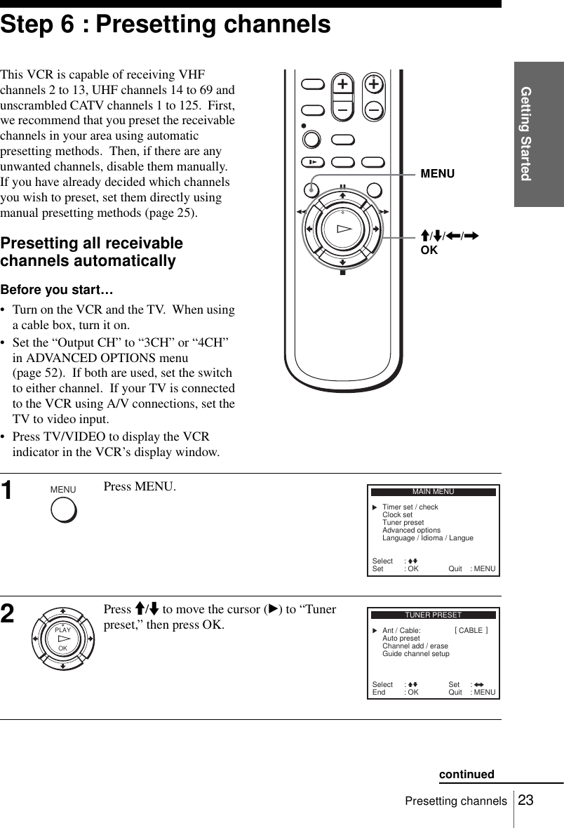 Getting Started23Presetting channelsStep 6 : Presetting channelsThis VCR is capable of receiving VHF channels 2 to 13, UHF channels 14 to 69 and unscrambled CATV channels 1 to 125.  First, we recommend that you preset the receivable channels in your area using automatic presetting methods.  Then, if there are any unwanted channels, disable them manually.  If you have already decided which channels you wish to preset, set them directly using manual presetting methods (page 25).Presetting all receivable channels automaticallyBefore you start…• Turn on the VCR and the TV.  When using a cable box, turn it on.• Set the “Output CH” to “3CH” or “4CH” in ADVANCED OPTIONS menu (page 52).  If both are used, set the switch to either channel.  If your TV is connected to the VCR using A/V connections, set the TV to video input.• Press TV/VIDEO to display the VCR indicator in the VCR’s display window.1Press MENU.2Press M/m to move the cursor (B) to “Tuner preset,” then press OK.MENUM/m/&lt;/,OKMENUSelect :Set :MAIN MENUOKVvClock setTimer set / checkTuner presetAdvanced optionsLanguage / Idioma / Langue: MENUQuitOKPLAYTUNER PRESETAuto presetAnt / Cable:Channel add / eraseGuide channel setupSelect :End :OKVv Set : Bb: MENUQuitCABLE[]continued