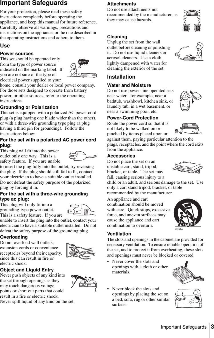 3Important SafeguardsImportant SafeguardsFor your protection, please read these safety instructions completely before operating the appliance, and keep this manual for future reference.Carefully observe all warnings, precautions and instructions on the appliance, or the one described in the operating instructions and adhere to them.UseInstallationPower sourcesThis set should be operated only from the type of power source indicated on the marking label.  If you are not sure of the type of electrical power supplied to your home, consult your dealer or local power company.  For those sets designed to operate from battery power, or other sources, refer to the operating instructions.Grounding or PolarizationThis set is equipped with a polarized AC power cord plug (a plug having one blade wider than the other), or with a three-wire grounding type plug (a plug having a third pin for grounding).  Follow the instructions below:For the set with a polarized AC power cord plug:This plug will fit into the power outlet only one way.  This is a safety feature.  If you are unable to insert the plug fully into the outlet, try reversing the plug.  If the plug should still fail to fit, contact your electrician to have a suitable outlet installed.  Do not defeat the safety purpose of the polarized plug by forcing it in.For the set with a three-wire grounding type ac plug:This plug will only fit into a grounding-type power outlet.  This is a safety feature.  If you are unable to insert the plug into the outlet, contact your electrician to have a suitable outlet installed.  Do not defeat the safety purpose of the grounding plug.OverloadingDo not overload wall outlets, extension cords or convenience receptacles beyond their capacity, since this can result in fire or electric shock.Object and Liquid EntryNever push objects of any kind into the set through openings as they may touch dangerous voltage points or short out parts that could result in a fire or electric shock.  Never spill liquid of any kind on the set.AttachmentsDo not use attachments not recommended by the manufacturer, as they may cause hazards.CleaningUnplug the set from the wall outlet before cleaning or polishing it.  Do not use liquid cleaners or aerosol cleaners.  Use a cloth lightly dampened with water for cleaning the exterior of the set.Water and MoistureDo not use power-line operated sets near water - for example, near a bathtub, washbowl, kitchen sink, or laundry tub, in a wet basement, or near a swimming pool, etc.Power-Cord ProtectionRoute the power cord so that it is not likely to be walked on or pinched by items placed upon or against them, paying particular attention to the plugs, receptacles, and the point where the cord exits from the appliance.AccessoriesDo not place the set on an unstable cart, stand, tripod, bracket, or table.  The set may fall, causing serious injury to a child or an adult, and serious damage to the set.  Use only a cart stand tripod, bracket, or table recommended by the manufacturer.An appliance and cart combination should be moved with care.  Quick stops, excessive force, and uneven surfaces may cause the appliance and cart combination to overturn.VentilationThe slots and openings in the cabinet are provided for necessary ventilation.  To ensure reliable operation of the set, and to protect it from overheating, these slots and openings must never be blocked or covered.• Never cover the slots and openings with a cloth or other materials.• Never block the slots and openings by placing the set on a bed, sofa, rug or other similar surface.S3125A