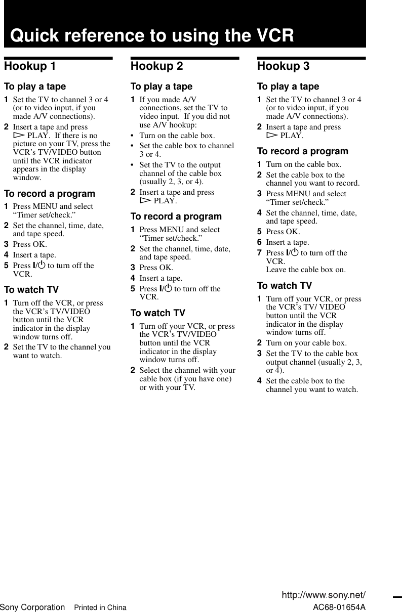 Sony Corporation Printed in China AC68-01654AQuick reference to using the VCRHookup 1To play a tape1Set the TV to channel 3 or 4 (or to video input, if you made A/V connections).2Insert a tape and press HPLAY.  If there is no picture on your TV, press the VCR’s TV/VIDEO button until the VCR indicator appears in the display window.To record a program1Press MENU and select “Timer set/check.”2Set the channel, time, date, and tape speed.3Press OK.4Insert a tape.5Press ?/1 to turn off the VCR.To watch TV1Turn off the VCR, or press the VCR’s TV/VIDEO button until the VCR indicator in the display window turns off.2Set the TV to the channel you want to watch.Hookup 2To play a tape1If you made A/V connections, set the TV to video input.  If you did not use A/V hookup:• Turn on the cable box.• Set the cable box to channel 3 or 4.• Set the TV to the output channel of the cable box (usually 2, 3, or 4).2Insert a tape and press HPLAY.To record a program1Press MENU and select “Timer set/check.”2Set the channel, time, date, and tape speed.3Press OK.4Insert a tape.5Press ?/1 to turn off the VCR.To watch TV1Turn off your VCR, or press the VCR’s TV/VIDEO button until the VCR indicator in the display window turns off.2Select the channel with your cable box (if you have one) or with your TV.Hookup 3To play a tape1Set the TV to channel 3 or 4 (or to video input, if you made A/V connections).2Insert a tape and press HPLAY.To record a program1Turn on the cable box.2Set the cable box to the channel you want to record.3Press MENU and select “Timer set/check.”4Set the channel, time, date, and tape speed.5Press OK.6Insert a tape.7Press ?/1 to turn off the VCR.Leave the cable box on.To watch TV1Turn off your VCR, or press the VCR’s TV/ VIDEO button until the VCR indicator in the display window turns off.2Turn on your cable box.3Set the TV to the cable box output channel (usually 2, 3, or 4).4Set the cable box to the channel you want to watch.